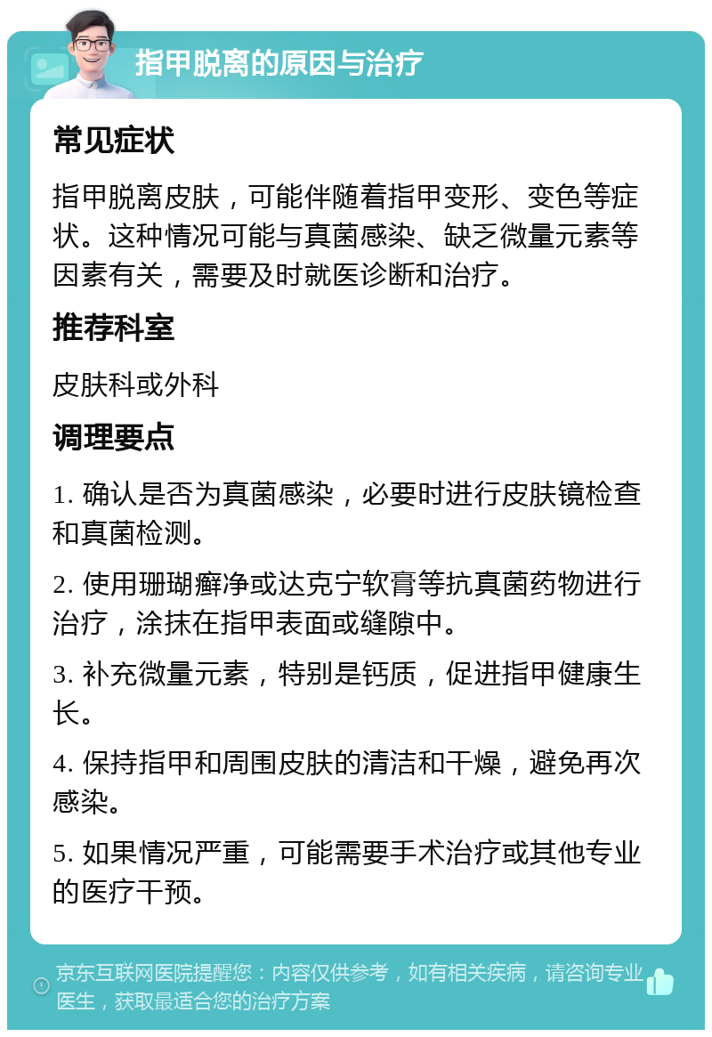 指甲脱离的原因与治疗 常见症状 指甲脱离皮肤，可能伴随着指甲变形、变色等症状。这种情况可能与真菌感染、缺乏微量元素等因素有关，需要及时就医诊断和治疗。 推荐科室 皮肤科或外科 调理要点 1. 确认是否为真菌感染，必要时进行皮肤镜检查和真菌检测。 2. 使用珊瑚癣净或达克宁软膏等抗真菌药物进行治疗，涂抹在指甲表面或缝隙中。 3. 补充微量元素，特别是钙质，促进指甲健康生长。 4. 保持指甲和周围皮肤的清洁和干燥，避免再次感染。 5. 如果情况严重，可能需要手术治疗或其他专业的医疗干预。