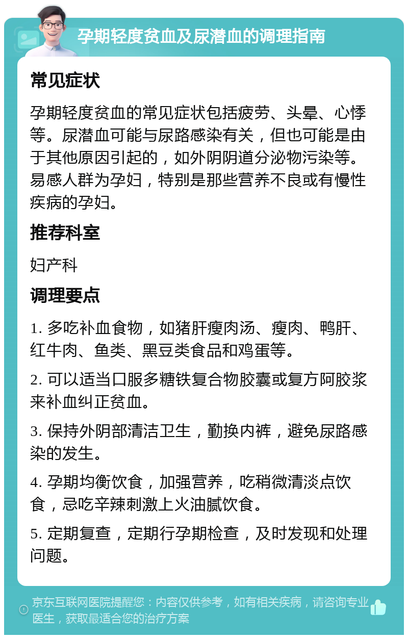 孕期轻度贫血及尿潜血的调理指南 常见症状 孕期轻度贫血的常见症状包括疲劳、头晕、心悸等。尿潜血可能与尿路感染有关，但也可能是由于其他原因引起的，如外阴阴道分泌物污染等。易感人群为孕妇，特别是那些营养不良或有慢性疾病的孕妇。 推荐科室 妇产科 调理要点 1. 多吃补血食物，如猪肝瘦肉汤、瘦肉、鸭肝、红牛肉、鱼类、黑豆类食品和鸡蛋等。 2. 可以适当口服多糖铁复合物胶囊或复方阿胶浆来补血纠正贫血。 3. 保持外阴部清洁卫生，勤换内裤，避免尿路感染的发生。 4. 孕期均衡饮食，加强营养，吃稍微清淡点饮食，忌吃辛辣刺激上火油腻饮食。 5. 定期复查，定期行孕期检查，及时发现和处理问题。