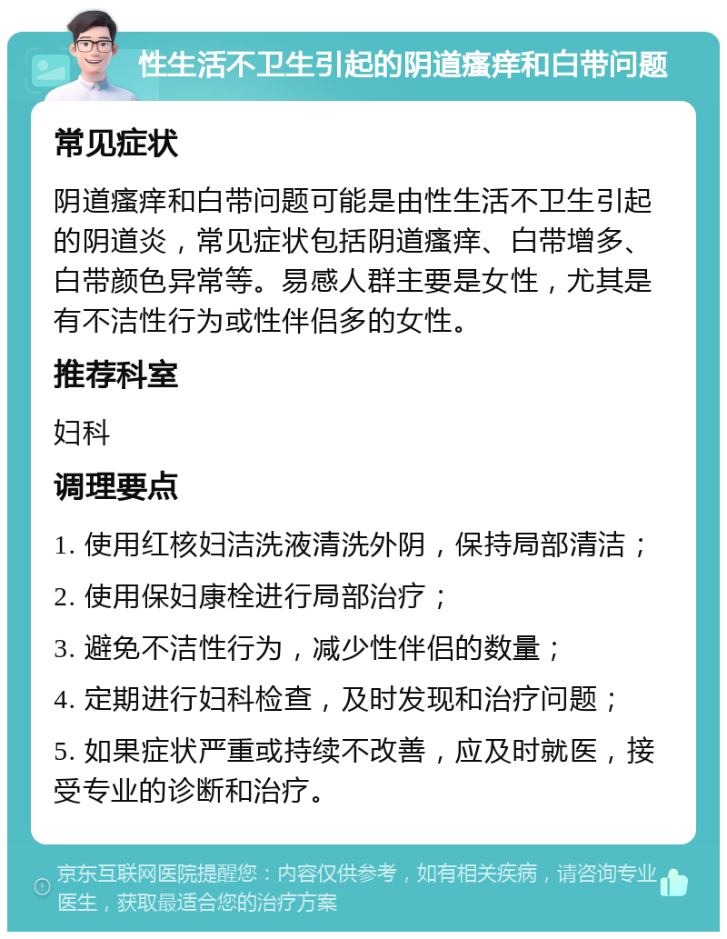 性生活不卫生引起的阴道瘙痒和白带问题 常见症状 阴道瘙痒和白带问题可能是由性生活不卫生引起的阴道炎，常见症状包括阴道瘙痒、白带增多、白带颜色异常等。易感人群主要是女性，尤其是有不洁性行为或性伴侣多的女性。 推荐科室 妇科 调理要点 1. 使用红核妇洁洗液清洗外阴，保持局部清洁； 2. 使用保妇康栓进行局部治疗； 3. 避免不洁性行为，减少性伴侣的数量； 4. 定期进行妇科检查，及时发现和治疗问题； 5. 如果症状严重或持续不改善，应及时就医，接受专业的诊断和治疗。