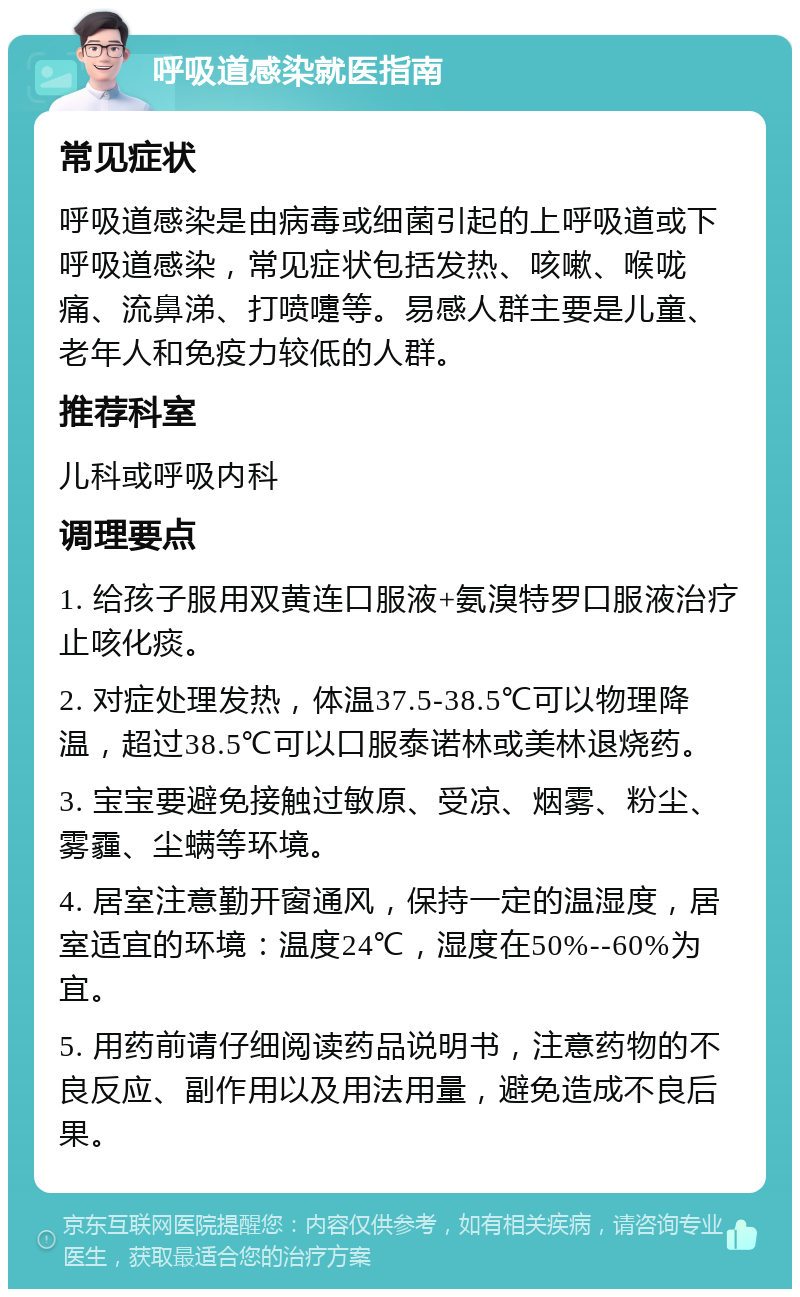 呼吸道感染就医指南 常见症状 呼吸道感染是由病毒或细菌引起的上呼吸道或下呼吸道感染，常见症状包括发热、咳嗽、喉咙痛、流鼻涕、打喷嚏等。易感人群主要是儿童、老年人和免疫力较低的人群。 推荐科室 儿科或呼吸内科 调理要点 1. 给孩子服用双黄连口服液+氨溴特罗口服液治疗止咳化痰。 2. 对症处理发热，体温37.5-38.5℃可以物理降温，超过38.5℃可以口服泰诺林或美林退烧药。 3. 宝宝要避免接触过敏原、受凉、烟雾、粉尘、雾霾、尘螨等环境。 4. 居室注意勤开窗通风，保持一定的温湿度，居室适宜的环境：温度24℃，湿度在50%--60%为宜。 5. 用药前请仔细阅读药品说明书，注意药物的不良反应、副作用以及用法用量，避免造成不良后果。