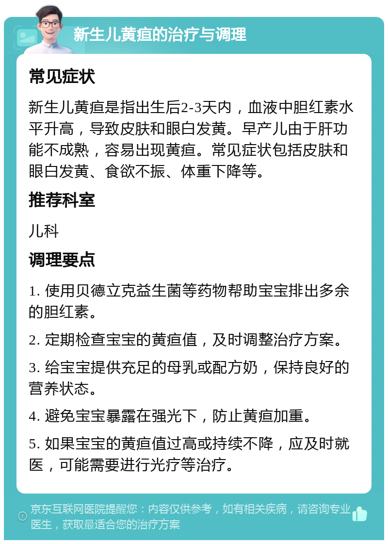 新生儿黄疸的治疗与调理 常见症状 新生儿黄疸是指出生后2-3天内，血液中胆红素水平升高，导致皮肤和眼白发黄。早产儿由于肝功能不成熟，容易出现黄疸。常见症状包括皮肤和眼白发黄、食欲不振、体重下降等。 推荐科室 儿科 调理要点 1. 使用贝德立克益生菌等药物帮助宝宝排出多余的胆红素。 2. 定期检查宝宝的黄疸值，及时调整治疗方案。 3. 给宝宝提供充足的母乳或配方奶，保持良好的营养状态。 4. 避免宝宝暴露在强光下，防止黄疸加重。 5. 如果宝宝的黄疸值过高或持续不降，应及时就医，可能需要进行光疗等治疗。