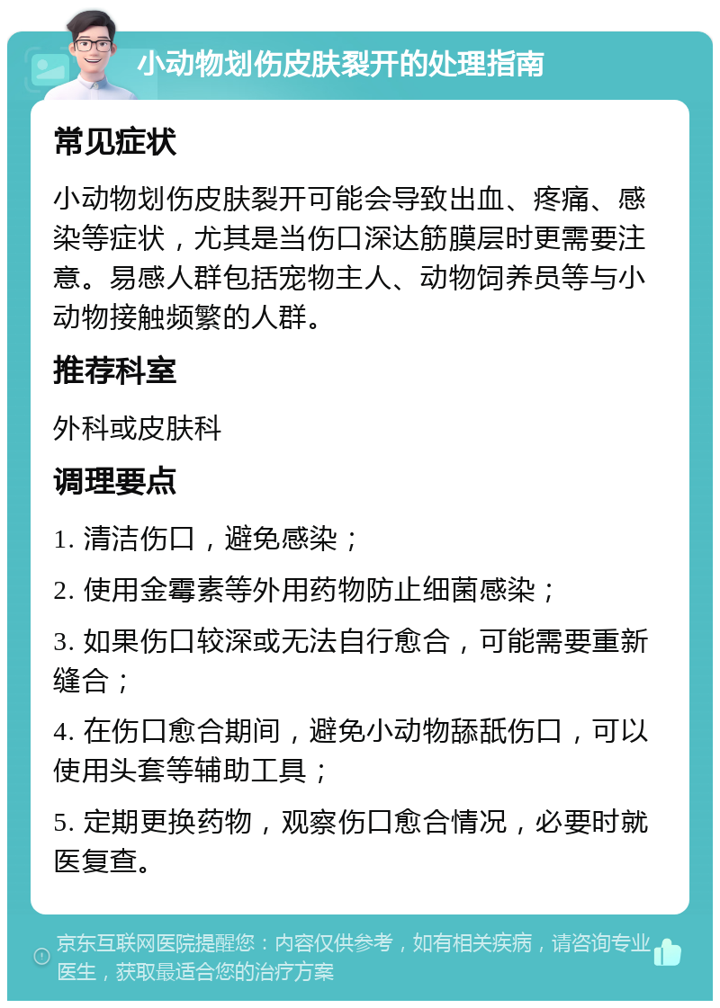 小动物划伤皮肤裂开的处理指南 常见症状 小动物划伤皮肤裂开可能会导致出血、疼痛、感染等症状，尤其是当伤口深达筋膜层时更需要注意。易感人群包括宠物主人、动物饲养员等与小动物接触频繁的人群。 推荐科室 外科或皮肤科 调理要点 1. 清洁伤口，避免感染； 2. 使用金霉素等外用药物防止细菌感染； 3. 如果伤口较深或无法自行愈合，可能需要重新缝合； 4. 在伤口愈合期间，避免小动物舔舐伤口，可以使用头套等辅助工具； 5. 定期更换药物，观察伤口愈合情况，必要时就医复查。