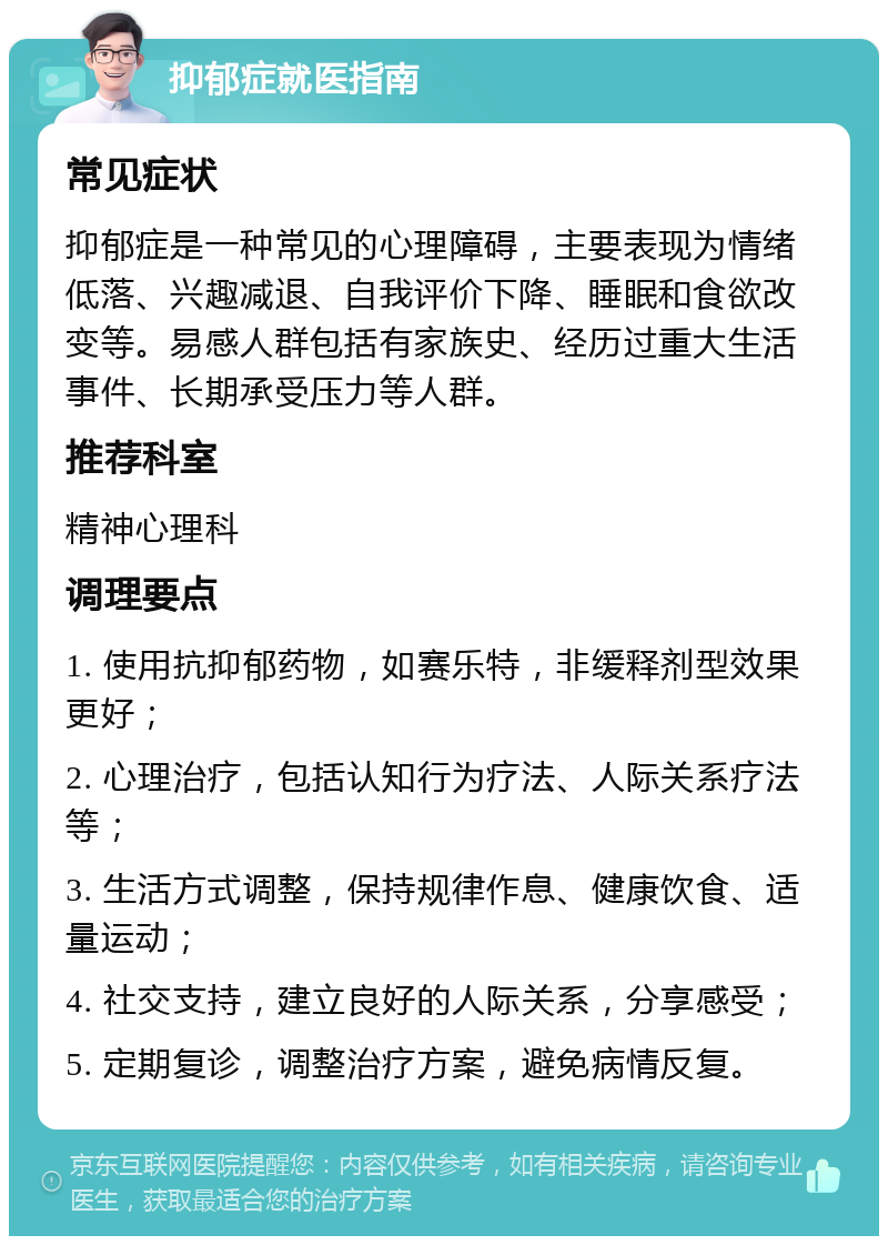 抑郁症就医指南 常见症状 抑郁症是一种常见的心理障碍，主要表现为情绪低落、兴趣减退、自我评价下降、睡眠和食欲改变等。易感人群包括有家族史、经历过重大生活事件、长期承受压力等人群。 推荐科室 精神心理科 调理要点 1. 使用抗抑郁药物，如赛乐特，非缓释剂型效果更好； 2. 心理治疗，包括认知行为疗法、人际关系疗法等； 3. 生活方式调整，保持规律作息、健康饮食、适量运动； 4. 社交支持，建立良好的人际关系，分享感受； 5. 定期复诊，调整治疗方案，避免病情反复。