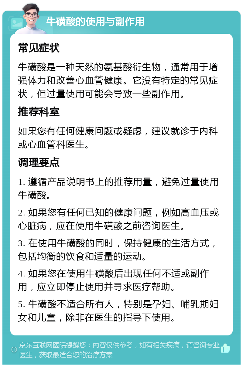 牛磺酸的使用与副作用 常见症状 牛磺酸是一种天然的氨基酸衍生物，通常用于增强体力和改善心血管健康。它没有特定的常见症状，但过量使用可能会导致一些副作用。 推荐科室 如果您有任何健康问题或疑虑，建议就诊于内科或心血管科医生。 调理要点 1. 遵循产品说明书上的推荐用量，避免过量使用牛磺酸。 2. 如果您有任何已知的健康问题，例如高血压或心脏病，应在使用牛磺酸之前咨询医生。 3. 在使用牛磺酸的同时，保持健康的生活方式，包括均衡的饮食和适量的运动。 4. 如果您在使用牛磺酸后出现任何不适或副作用，应立即停止使用并寻求医疗帮助。 5. 牛磺酸不适合所有人，特别是孕妇、哺乳期妇女和儿童，除非在医生的指导下使用。