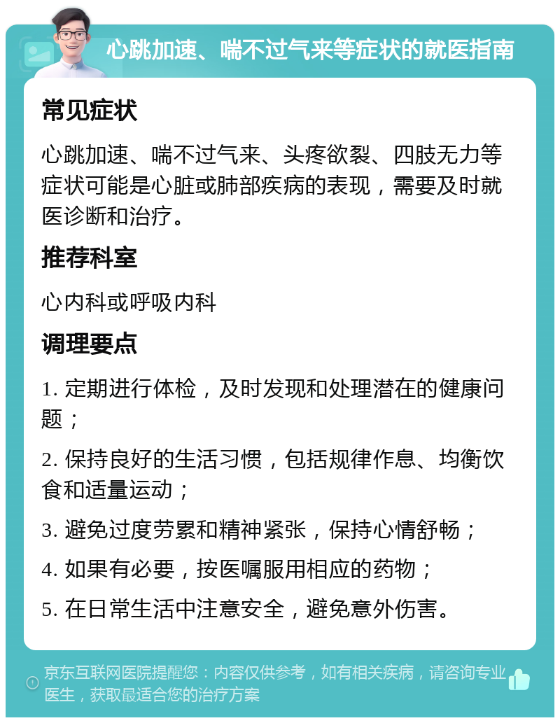 心跳加速、喘不过气来等症状的就医指南 常见症状 心跳加速、喘不过气来、头疼欲裂、四肢无力等症状可能是心脏或肺部疾病的表现，需要及时就医诊断和治疗。 推荐科室 心内科或呼吸内科 调理要点 1. 定期进行体检，及时发现和处理潜在的健康问题； 2. 保持良好的生活习惯，包括规律作息、均衡饮食和适量运动； 3. 避免过度劳累和精神紧张，保持心情舒畅； 4. 如果有必要，按医嘱服用相应的药物； 5. 在日常生活中注意安全，避免意外伤害。