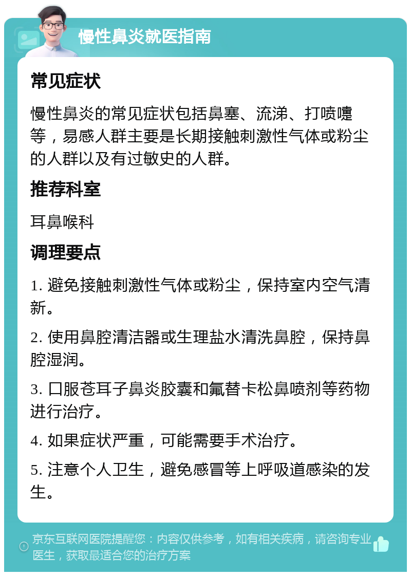 慢性鼻炎就医指南 常见症状 慢性鼻炎的常见症状包括鼻塞、流涕、打喷嚏等，易感人群主要是长期接触刺激性气体或粉尘的人群以及有过敏史的人群。 推荐科室 耳鼻喉科 调理要点 1. 避免接触刺激性气体或粉尘，保持室内空气清新。 2. 使用鼻腔清洁器或生理盐水清洗鼻腔，保持鼻腔湿润。 3. 口服苍耳子鼻炎胶囊和氟替卡松鼻喷剂等药物进行治疗。 4. 如果症状严重，可能需要手术治疗。 5. 注意个人卫生，避免感冒等上呼吸道感染的发生。