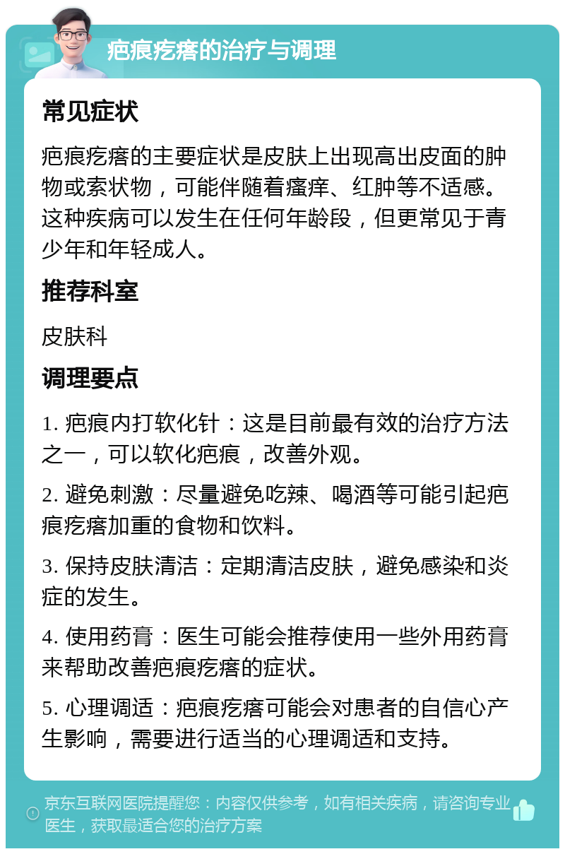 疤痕疙瘩的治疗与调理 常见症状 疤痕疙瘩的主要症状是皮肤上出现高出皮面的肿物或索状物，可能伴随着瘙痒、红肿等不适感。这种疾病可以发生在任何年龄段，但更常见于青少年和年轻成人。 推荐科室 皮肤科 调理要点 1. 疤痕内打软化针：这是目前最有效的治疗方法之一，可以软化疤痕，改善外观。 2. 避免刺激：尽量避免吃辣、喝酒等可能引起疤痕疙瘩加重的食物和饮料。 3. 保持皮肤清洁：定期清洁皮肤，避免感染和炎症的发生。 4. 使用药膏：医生可能会推荐使用一些外用药膏来帮助改善疤痕疙瘩的症状。 5. 心理调适：疤痕疙瘩可能会对患者的自信心产生影响，需要进行适当的心理调适和支持。