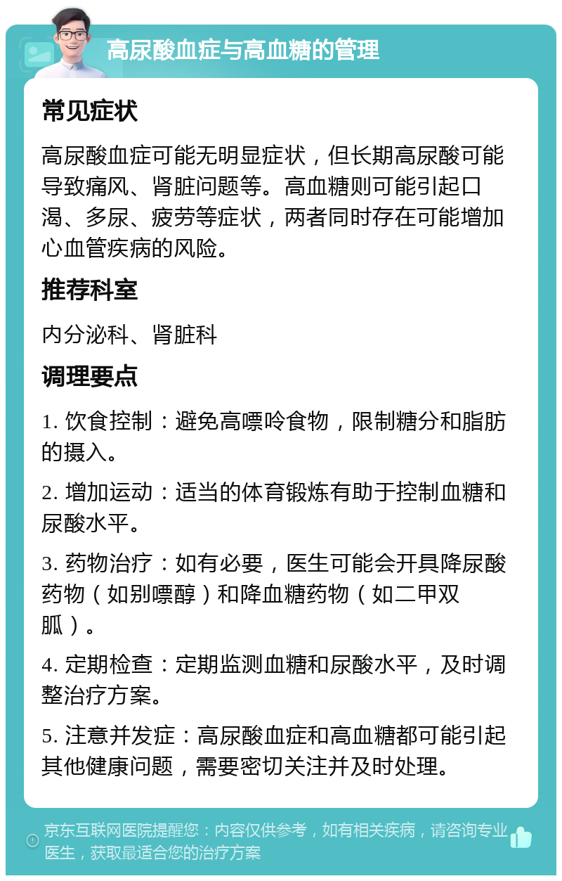 高尿酸血症与高血糖的管理 常见症状 高尿酸血症可能无明显症状，但长期高尿酸可能导致痛风、肾脏问题等。高血糖则可能引起口渴、多尿、疲劳等症状，两者同时存在可能增加心血管疾病的风险。 推荐科室 内分泌科、肾脏科 调理要点 1. 饮食控制：避免高嘌呤食物，限制糖分和脂肪的摄入。 2. 增加运动：适当的体育锻炼有助于控制血糖和尿酸水平。 3. 药物治疗：如有必要，医生可能会开具降尿酸药物（如别嘌醇）和降血糖药物（如二甲双胍）。 4. 定期检查：定期监测血糖和尿酸水平，及时调整治疗方案。 5. 注意并发症：高尿酸血症和高血糖都可能引起其他健康问题，需要密切关注并及时处理。