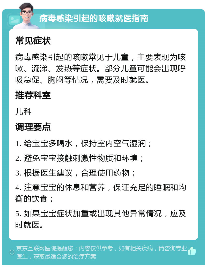 病毒感染引起的咳嗽就医指南 常见症状 病毒感染引起的咳嗽常见于儿童，主要表现为咳嗽、流涕、发热等症状。部分儿童可能会出现呼吸急促、胸闷等情况，需要及时就医。 推荐科室 儿科 调理要点 1. 给宝宝多喝水，保持室内空气湿润； 2. 避免宝宝接触刺激性物质和环境； 3. 根据医生建议，合理使用药物； 4. 注意宝宝的休息和营养，保证充足的睡眠和均衡的饮食； 5. 如果宝宝症状加重或出现其他异常情况，应及时就医。