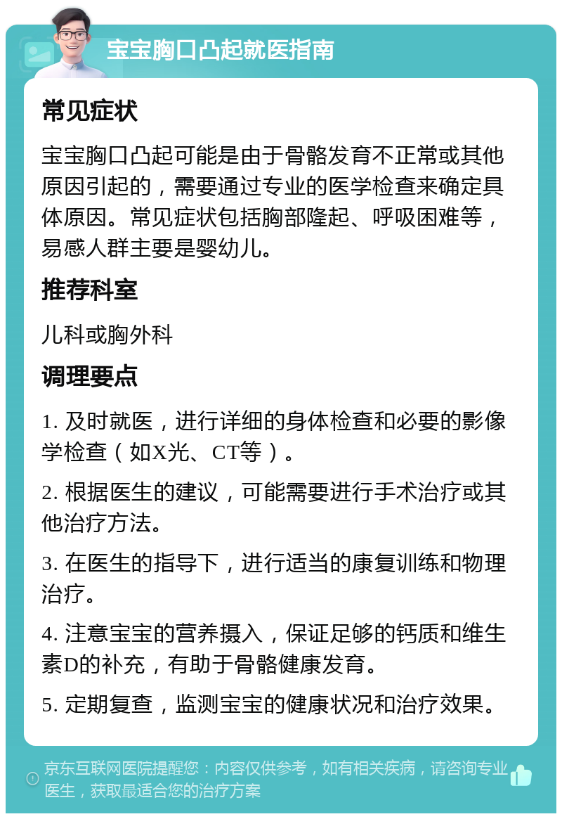 宝宝胸口凸起就医指南 常见症状 宝宝胸口凸起可能是由于骨骼发育不正常或其他原因引起的，需要通过专业的医学检查来确定具体原因。常见症状包括胸部隆起、呼吸困难等，易感人群主要是婴幼儿。 推荐科室 儿科或胸外科 调理要点 1. 及时就医，进行详细的身体检查和必要的影像学检查（如X光、CT等）。 2. 根据医生的建议，可能需要进行手术治疗或其他治疗方法。 3. 在医生的指导下，进行适当的康复训练和物理治疗。 4. 注意宝宝的营养摄入，保证足够的钙质和维生素D的补充，有助于骨骼健康发育。 5. 定期复查，监测宝宝的健康状况和治疗效果。