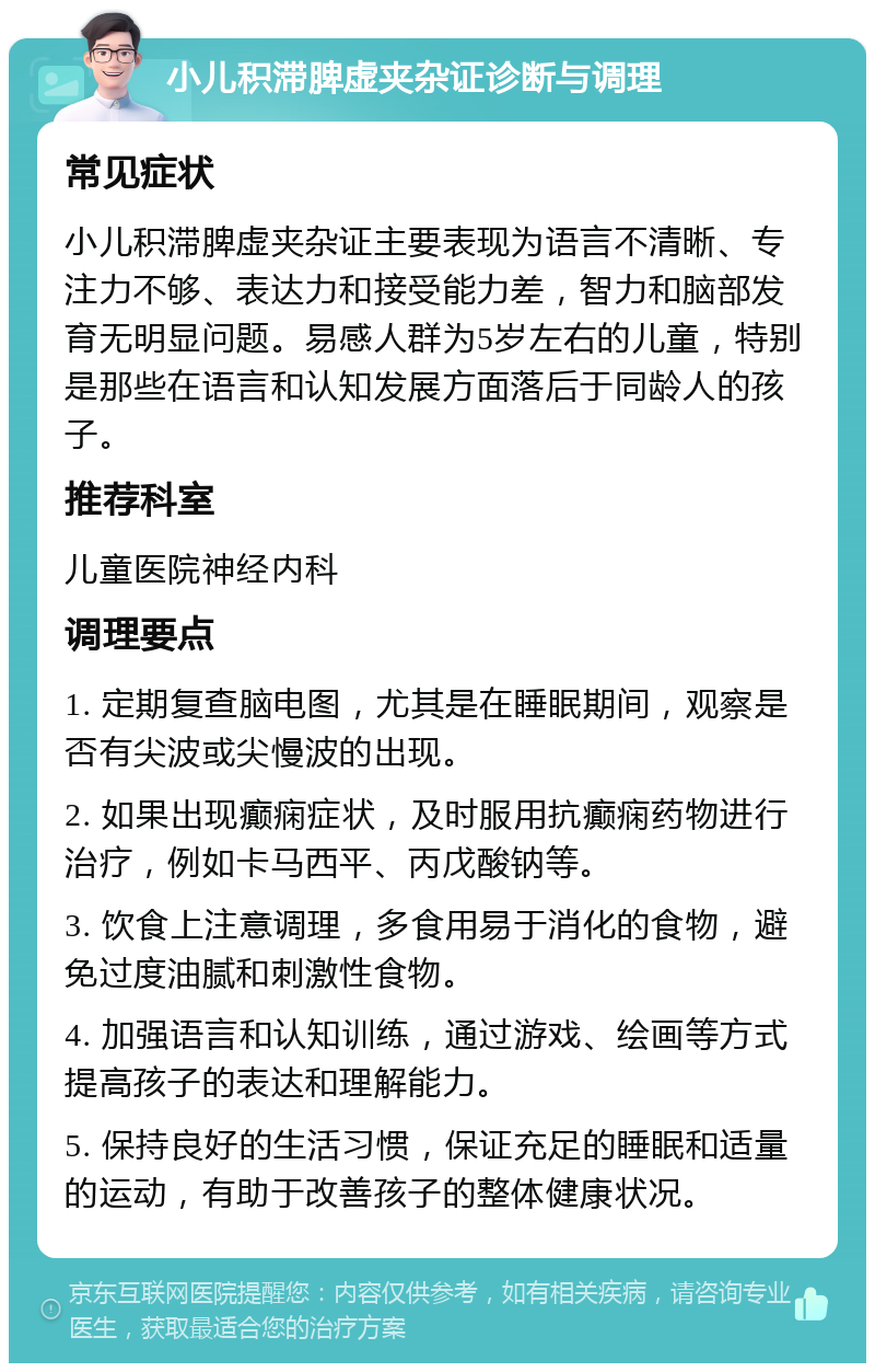 小儿积滞脾虚夹杂证诊断与调理 常见症状 小儿积滞脾虚夹杂证主要表现为语言不清晰、专注力不够、表达力和接受能力差，智力和脑部发育无明显问题。易感人群为5岁左右的儿童，特别是那些在语言和认知发展方面落后于同龄人的孩子。 推荐科室 儿童医院神经内科 调理要点 1. 定期复查脑电图，尤其是在睡眠期间，观察是否有尖波或尖慢波的出现。 2. 如果出现癫痫症状，及时服用抗癫痫药物进行治疗，例如卡马西平、丙戊酸钠等。 3. 饮食上注意调理，多食用易于消化的食物，避免过度油腻和刺激性食物。 4. 加强语言和认知训练，通过游戏、绘画等方式提高孩子的表达和理解能力。 5. 保持良好的生活习惯，保证充足的睡眠和适量的运动，有助于改善孩子的整体健康状况。