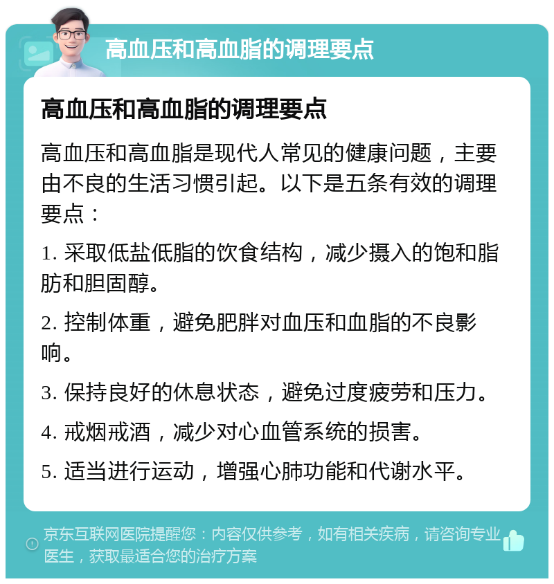 高血压和高血脂的调理要点 高血压和高血脂的调理要点 高血压和高血脂是现代人常见的健康问题，主要由不良的生活习惯引起。以下是五条有效的调理要点： 1. 采取低盐低脂的饮食结构，减少摄入的饱和脂肪和胆固醇。 2. 控制体重，避免肥胖对血压和血脂的不良影响。 3. 保持良好的休息状态，避免过度疲劳和压力。 4. 戒烟戒酒，减少对心血管系统的损害。 5. 适当进行运动，增强心肺功能和代谢水平。