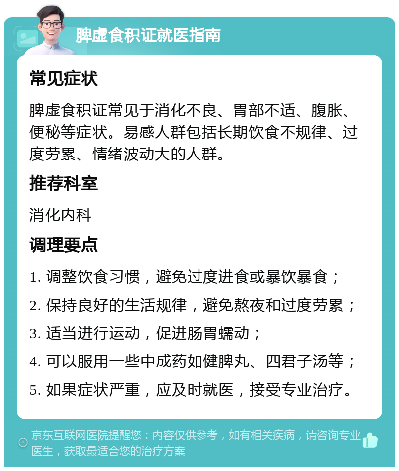 脾虚食积证就医指南 常见症状 脾虚食积证常见于消化不良、胃部不适、腹胀、便秘等症状。易感人群包括长期饮食不规律、过度劳累、情绪波动大的人群。 推荐科室 消化内科 调理要点 1. 调整饮食习惯，避免过度进食或暴饮暴食； 2. 保持良好的生活规律，避免熬夜和过度劳累； 3. 适当进行运动，促进肠胃蠕动； 4. 可以服用一些中成药如健脾丸、四君子汤等； 5. 如果症状严重，应及时就医，接受专业治疗。