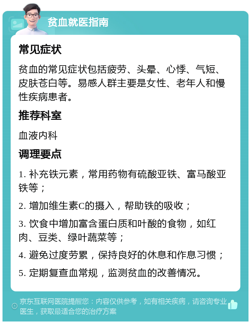 贫血就医指南 常见症状 贫血的常见症状包括疲劳、头晕、心悸、气短、皮肤苍白等。易感人群主要是女性、老年人和慢性疾病患者。 推荐科室 血液内科 调理要点 1. 补充铁元素，常用药物有硫酸亚铁、富马酸亚铁等； 2. 增加维生素C的摄入，帮助铁的吸收； 3. 饮食中增加富含蛋白质和叶酸的食物，如红肉、豆类、绿叶蔬菜等； 4. 避免过度劳累，保持良好的休息和作息习惯； 5. 定期复查血常规，监测贫血的改善情况。