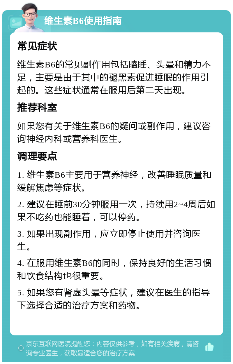 维生素B6使用指南 常见症状 维生素B6的常见副作用包括瞌睡、头晕和精力不足，主要是由于其中的褪黑素促进睡眠的作用引起的。这些症状通常在服用后第二天出现。 推荐科室 如果您有关于维生素B6的疑问或副作用，建议咨询神经内科或营养科医生。 调理要点 1. 维生素B6主要用于营养神经，改善睡眠质量和缓解焦虑等症状。 2. 建议在睡前30分钟服用一次，持续用2~4周后如果不吃药也能睡着，可以停药。 3. 如果出现副作用，应立即停止使用并咨询医生。 4. 在服用维生素B6的同时，保持良好的生活习惯和饮食结构也很重要。 5. 如果您有肾虚头晕等症状，建议在医生的指导下选择合适的治疗方案和药物。