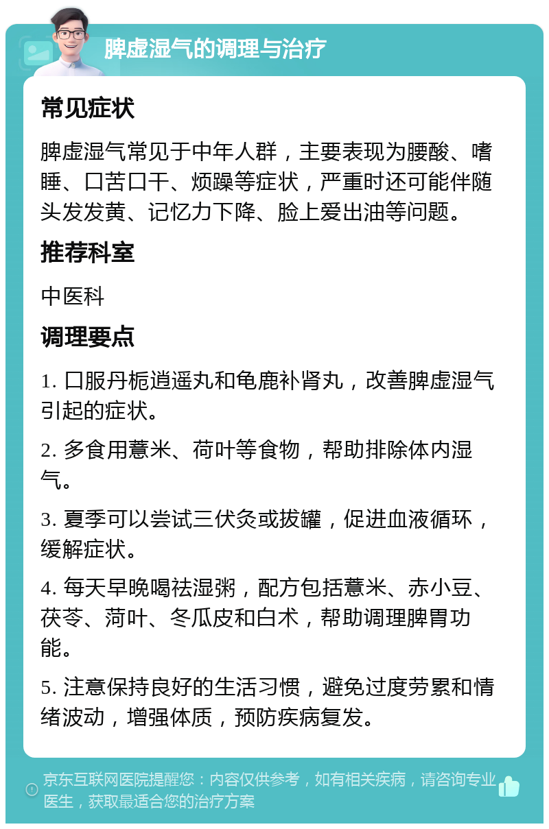 脾虚湿气的调理与治疗 常见症状 脾虚湿气常见于中年人群，主要表现为腰酸、嗜睡、口苦口干、烦躁等症状，严重时还可能伴随头发发黄、记忆力下降、脸上爱出油等问题。 推荐科室 中医科 调理要点 1. 口服丹栀逍遥丸和龟鹿补肾丸，改善脾虚湿气引起的症状。 2. 多食用薏米、荷叶等食物，帮助排除体内湿气。 3. 夏季可以尝试三伏灸或拔罐，促进血液循环，缓解症状。 4. 每天早晚喝祛湿粥，配方包括薏米、赤小豆、茯苓、菏叶、冬瓜皮和白术，帮助调理脾胃功能。 5. 注意保持良好的生活习惯，避免过度劳累和情绪波动，增强体质，预防疾病复发。