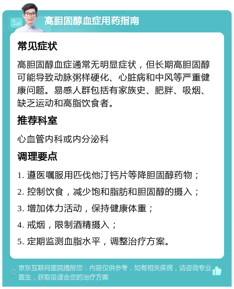 高胆固醇血症用药指南 常见症状 高胆固醇血症通常无明显症状，但长期高胆固醇可能导致动脉粥样硬化、心脏病和中风等严重健康问题。易感人群包括有家族史、肥胖、吸烟、缺乏运动和高脂饮食者。 推荐科室 心血管内科或内分泌科 调理要点 1. 遵医嘱服用匹伐他汀钙片等降胆固醇药物； 2. 控制饮食，减少饱和脂肪和胆固醇的摄入； 3. 增加体力活动，保持健康体重； 4. 戒烟，限制酒精摄入； 5. 定期监测血脂水平，调整治疗方案。