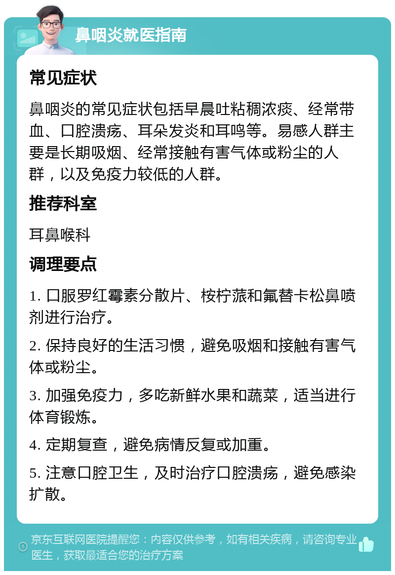 鼻咽炎就医指南 常见症状 鼻咽炎的常见症状包括早晨吐粘稠浓痰、经常带血、口腔溃疡、耳朵发炎和耳鸣等。易感人群主要是长期吸烟、经常接触有害气体或粉尘的人群，以及免疫力较低的人群。 推荐科室 耳鼻喉科 调理要点 1. 口服罗红霉素分散片、桉柠蒎和氟替卡松鼻喷剂进行治疗。 2. 保持良好的生活习惯，避免吸烟和接触有害气体或粉尘。 3. 加强免疫力，多吃新鲜水果和蔬菜，适当进行体育锻炼。 4. 定期复查，避免病情反复或加重。 5. 注意口腔卫生，及时治疗口腔溃疡，避免感染扩散。