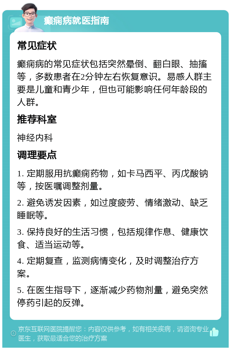 癫痫病就医指南 常见症状 癫痫病的常见症状包括突然晕倒、翻白眼、抽搐等，多数患者在2分钟左右恢复意识。易感人群主要是儿童和青少年，但也可能影响任何年龄段的人群。 推荐科室 神经内科 调理要点 1. 定期服用抗癫痫药物，如卡马西平、丙戊酸钠等，按医嘱调整剂量。 2. 避免诱发因素，如过度疲劳、情绪激动、缺乏睡眠等。 3. 保持良好的生活习惯，包括规律作息、健康饮食、适当运动等。 4. 定期复查，监测病情变化，及时调整治疗方案。 5. 在医生指导下，逐渐减少药物剂量，避免突然停药引起的反弹。