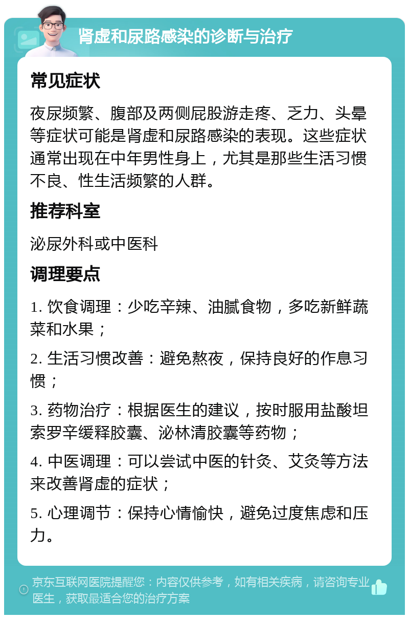 肾虚和尿路感染的诊断与治疗 常见症状 夜尿频繁、腹部及两侧屁股游走疼、乏力、头晕等症状可能是肾虚和尿路感染的表现。这些症状通常出现在中年男性身上，尤其是那些生活习惯不良、性生活频繁的人群。 推荐科室 泌尿外科或中医科 调理要点 1. 饮食调理：少吃辛辣、油腻食物，多吃新鲜蔬菜和水果； 2. 生活习惯改善：避免熬夜，保持良好的作息习惯； 3. 药物治疗：根据医生的建议，按时服用盐酸坦索罗辛缓释胶囊、泌林清胶囊等药物； 4. 中医调理：可以尝试中医的针灸、艾灸等方法来改善肾虚的症状； 5. 心理调节：保持心情愉快，避免过度焦虑和压力。