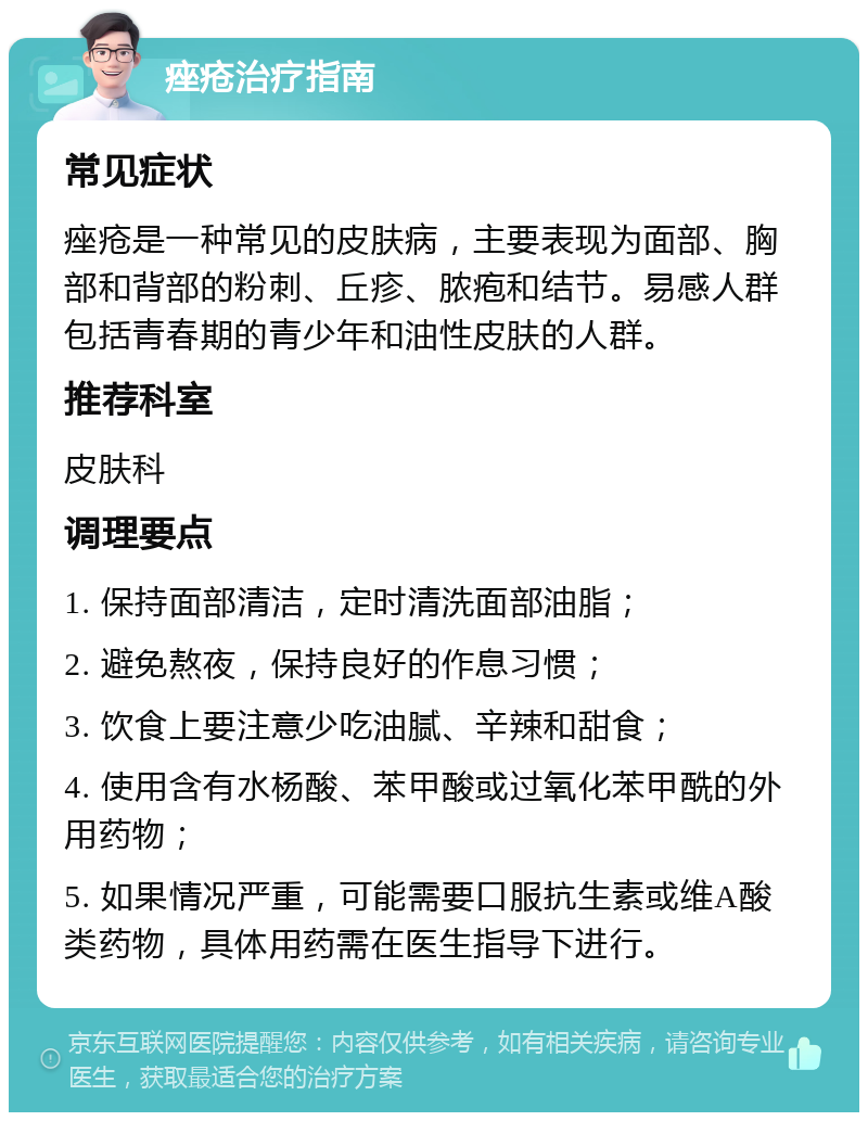 痤疮治疗指南 常见症状 痤疮是一种常见的皮肤病，主要表现为面部、胸部和背部的粉刺、丘疹、脓疱和结节。易感人群包括青春期的青少年和油性皮肤的人群。 推荐科室 皮肤科 调理要点 1. 保持面部清洁，定时清洗面部油脂； 2. 避免熬夜，保持良好的作息习惯； 3. 饮食上要注意少吃油腻、辛辣和甜食； 4. 使用含有水杨酸、苯甲酸或过氧化苯甲酰的外用药物； 5. 如果情况严重，可能需要口服抗生素或维A酸类药物，具体用药需在医生指导下进行。