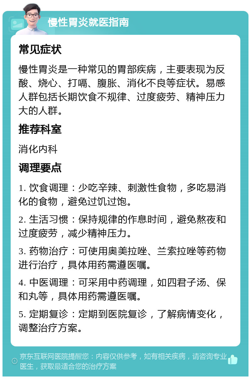 慢性胃炎就医指南 常见症状 慢性胃炎是一种常见的胃部疾病，主要表现为反酸、烧心、打嗝、腹胀、消化不良等症状。易感人群包括长期饮食不规律、过度疲劳、精神压力大的人群。 推荐科室 消化内科 调理要点 1. 饮食调理：少吃辛辣、刺激性食物，多吃易消化的食物，避免过饥过饱。 2. 生活习惯：保持规律的作息时间，避免熬夜和过度疲劳，减少精神压力。 3. 药物治疗：可使用奥美拉唑、兰索拉唑等药物进行治疗，具体用药需遵医嘱。 4. 中医调理：可采用中药调理，如四君子汤、保和丸等，具体用药需遵医嘱。 5. 定期复诊：定期到医院复诊，了解病情变化，调整治疗方案。