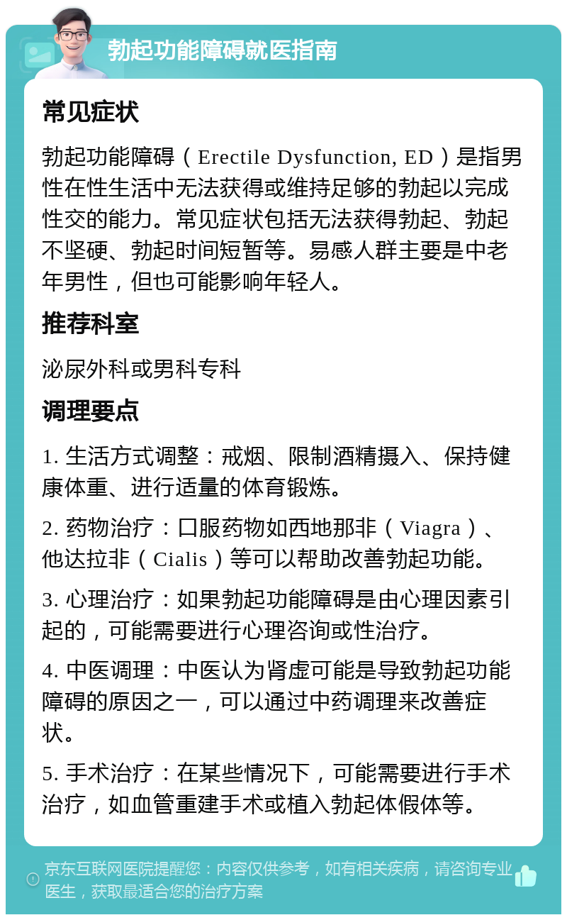 勃起功能障碍就医指南 常见症状 勃起功能障碍（Erectile Dysfunction, ED）是指男性在性生活中无法获得或维持足够的勃起以完成性交的能力。常见症状包括无法获得勃起、勃起不坚硬、勃起时间短暂等。易感人群主要是中老年男性，但也可能影响年轻人。 推荐科室 泌尿外科或男科专科 调理要点 1. 生活方式调整：戒烟、限制酒精摄入、保持健康体重、进行适量的体育锻炼。 2. 药物治疗：口服药物如西地那非（Viagra）、他达拉非（Cialis）等可以帮助改善勃起功能。 3. 心理治疗：如果勃起功能障碍是由心理因素引起的，可能需要进行心理咨询或性治疗。 4. 中医调理：中医认为肾虚可能是导致勃起功能障碍的原因之一，可以通过中药调理来改善症状。 5. 手术治疗：在某些情况下，可能需要进行手术治疗，如血管重建手术或植入勃起体假体等。