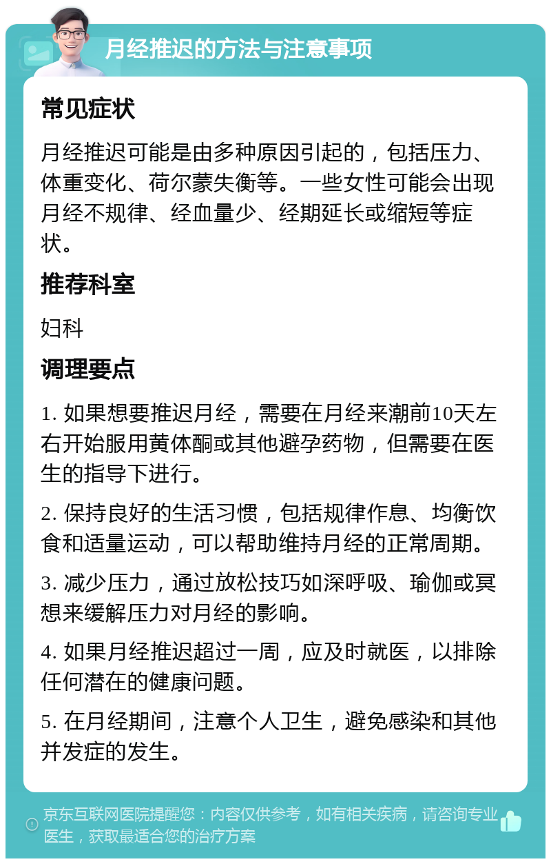 月经推迟的方法与注意事项 常见症状 月经推迟可能是由多种原因引起的，包括压力、体重变化、荷尔蒙失衡等。一些女性可能会出现月经不规律、经血量少、经期延长或缩短等症状。 推荐科室 妇科 调理要点 1. 如果想要推迟月经，需要在月经来潮前10天左右开始服用黄体酮或其他避孕药物，但需要在医生的指导下进行。 2. 保持良好的生活习惯，包括规律作息、均衡饮食和适量运动，可以帮助维持月经的正常周期。 3. 减少压力，通过放松技巧如深呼吸、瑜伽或冥想来缓解压力对月经的影响。 4. 如果月经推迟超过一周，应及时就医，以排除任何潜在的健康问题。 5. 在月经期间，注意个人卫生，避免感染和其他并发症的发生。