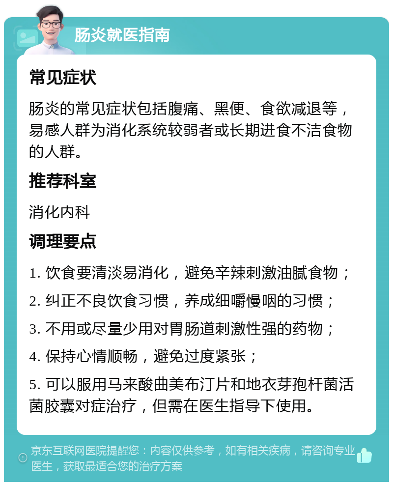 肠炎就医指南 常见症状 肠炎的常见症状包括腹痛、黑便、食欲减退等，易感人群为消化系统较弱者或长期进食不洁食物的人群。 推荐科室 消化内科 调理要点 1. 饮食要清淡易消化，避免辛辣刺激油腻食物； 2. 纠正不良饮食习惯，养成细嚼慢咽的习惯； 3. 不用或尽量少用对胃肠道刺激性强的药物； 4. 保持心情顺畅，避免过度紧张； 5. 可以服用马来酸曲美布汀片和地衣芽孢杆菌活菌胶囊对症治疗，但需在医生指导下使用。