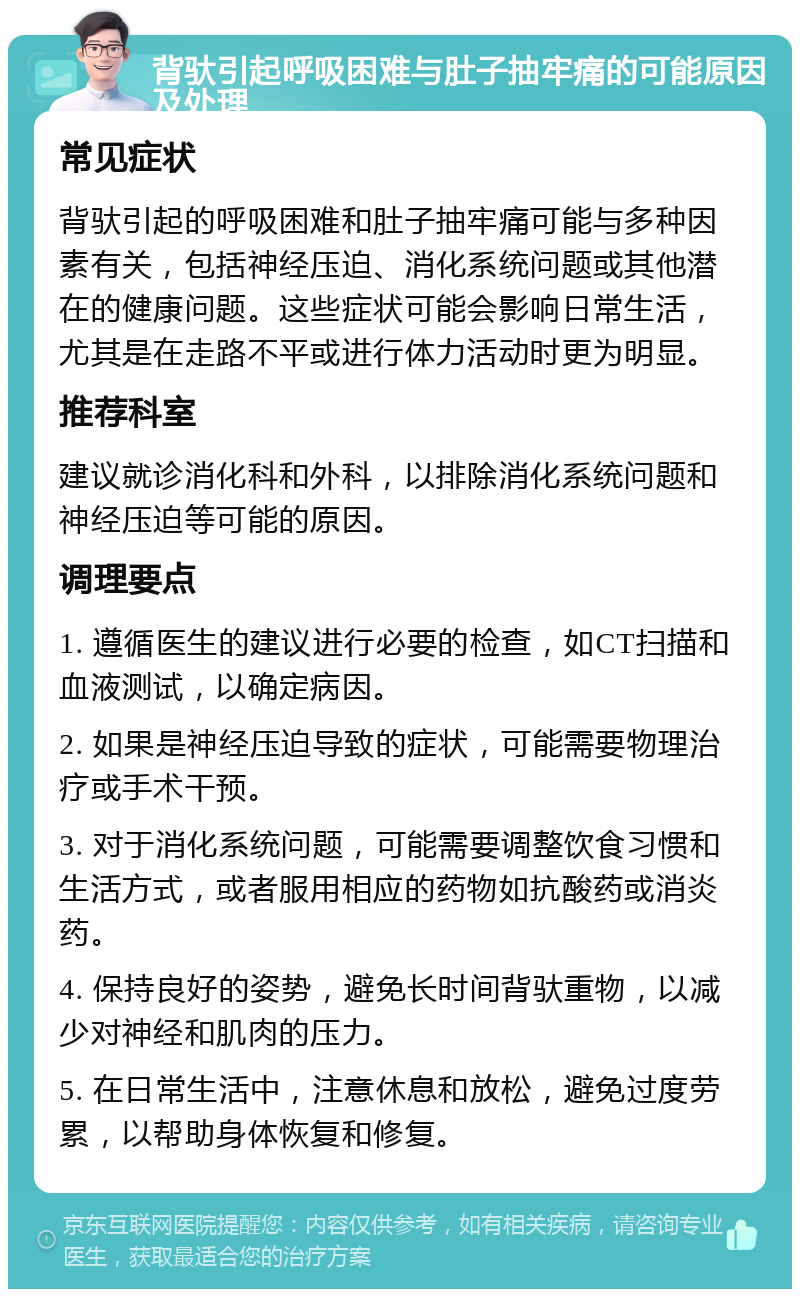 背驮引起呼吸困难与肚子抽牢痛的可能原因及处理 常见症状 背驮引起的呼吸困难和肚子抽牢痛可能与多种因素有关，包括神经压迫、消化系统问题或其他潜在的健康问题。这些症状可能会影响日常生活，尤其是在走路不平或进行体力活动时更为明显。 推荐科室 建议就诊消化科和外科，以排除消化系统问题和神经压迫等可能的原因。 调理要点 1. 遵循医生的建议进行必要的检查，如CT扫描和血液测试，以确定病因。 2. 如果是神经压迫导致的症状，可能需要物理治疗或手术干预。 3. 对于消化系统问题，可能需要调整饮食习惯和生活方式，或者服用相应的药物如抗酸药或消炎药。 4. 保持良好的姿势，避免长时间背驮重物，以减少对神经和肌肉的压力。 5. 在日常生活中，注意休息和放松，避免过度劳累，以帮助身体恢复和修复。