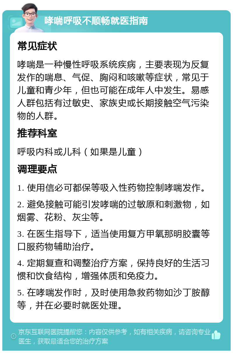 哮喘呼吸不顺畅就医指南 常见症状 哮喘是一种慢性呼吸系统疾病，主要表现为反复发作的喘息、气促、胸闷和咳嗽等症状，常见于儿童和青少年，但也可能在成年人中发生。易感人群包括有过敏史、家族史或长期接触空气污染物的人群。 推荐科室 呼吸内科或儿科（如果是儿童） 调理要点 1. 使用信必可都保等吸入性药物控制哮喘发作。 2. 避免接触可能引发哮喘的过敏原和刺激物，如烟雾、花粉、灰尘等。 3. 在医生指导下，适当使用复方甲氧那明胶囊等口服药物辅助治疗。 4. 定期复查和调整治疗方案，保持良好的生活习惯和饮食结构，增强体质和免疫力。 5. 在哮喘发作时，及时使用急救药物如沙丁胺醇等，并在必要时就医处理。