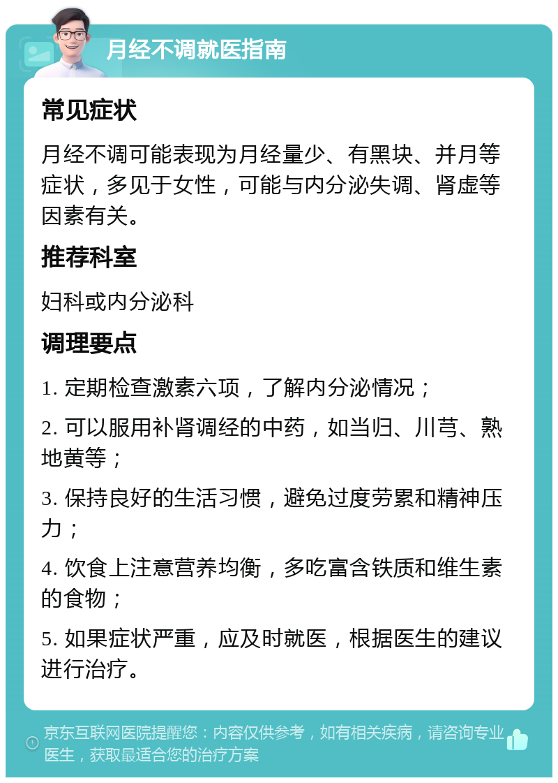 月经不调就医指南 常见症状 月经不调可能表现为月经量少、有黑块、并月等症状，多见于女性，可能与内分泌失调、肾虚等因素有关。 推荐科室 妇科或内分泌科 调理要点 1. 定期检查激素六项，了解内分泌情况； 2. 可以服用补肾调经的中药，如当归、川芎、熟地黄等； 3. 保持良好的生活习惯，避免过度劳累和精神压力； 4. 饮食上注意营养均衡，多吃富含铁质和维生素的食物； 5. 如果症状严重，应及时就医，根据医生的建议进行治疗。