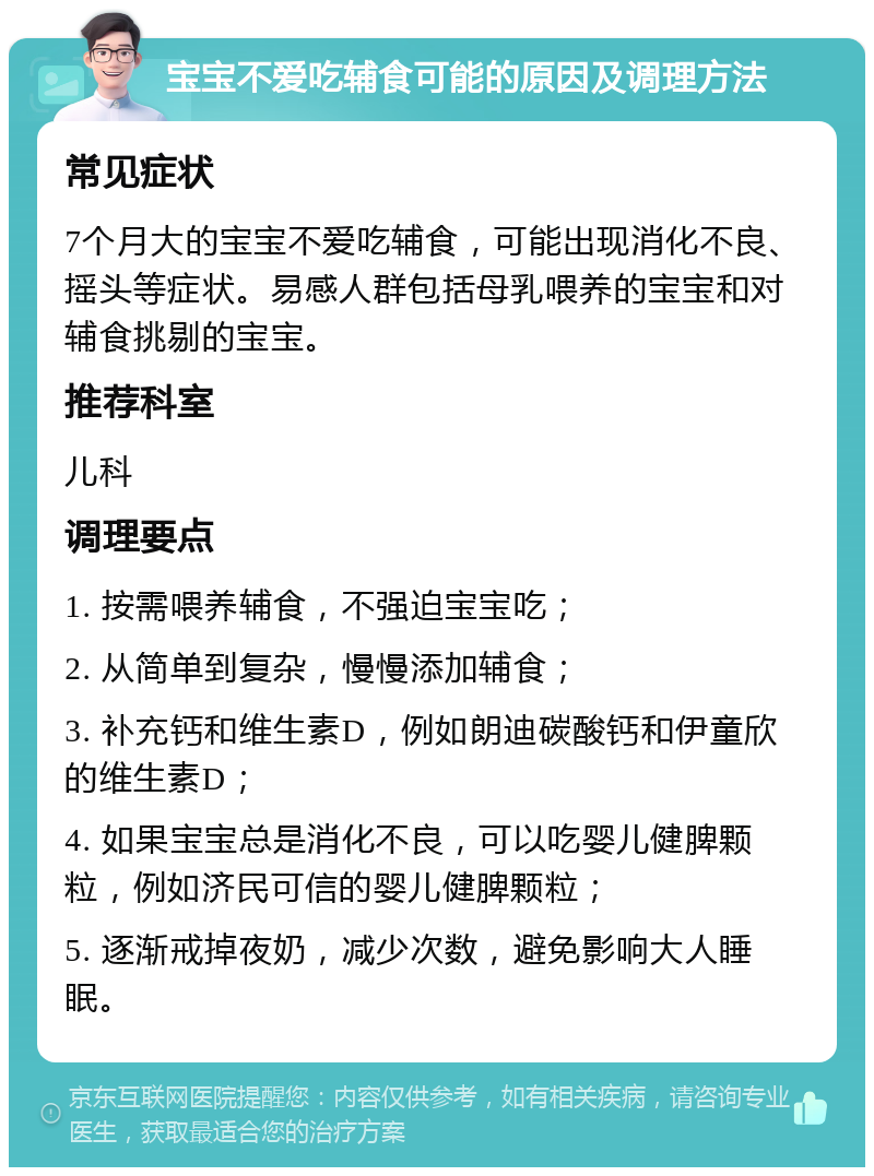 宝宝不爱吃辅食可能的原因及调理方法 常见症状 7个月大的宝宝不爱吃辅食，可能出现消化不良、摇头等症状。易感人群包括母乳喂养的宝宝和对辅食挑剔的宝宝。 推荐科室 儿科 调理要点 1. 按需喂养辅食，不强迫宝宝吃； 2. 从简单到复杂，慢慢添加辅食； 3. 补充钙和维生素D，例如朗迪碳酸钙和伊童欣的维生素D； 4. 如果宝宝总是消化不良，可以吃婴儿健脾颗粒，例如济民可信的婴儿健脾颗粒； 5. 逐渐戒掉夜奶，减少次数，避免影响大人睡眠。