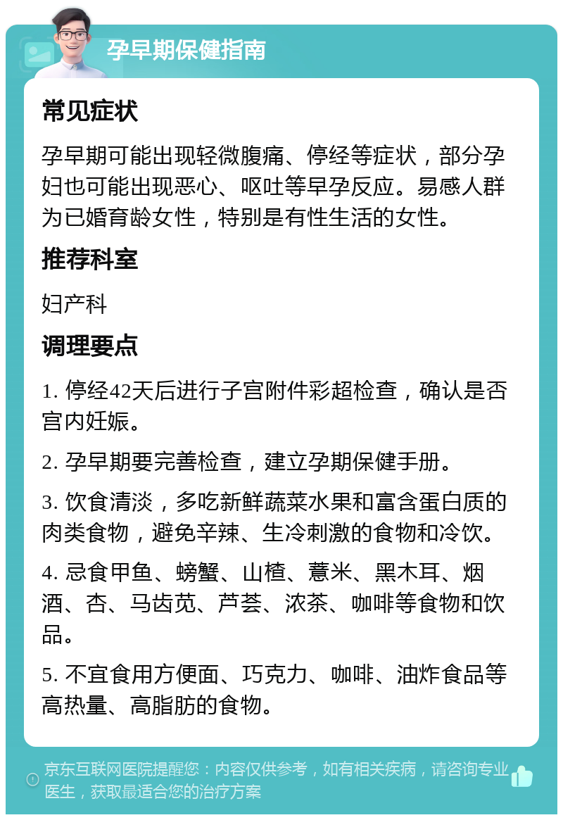 孕早期保健指南 常见症状 孕早期可能出现轻微腹痛、停经等症状，部分孕妇也可能出现恶心、呕吐等早孕反应。易感人群为已婚育龄女性，特别是有性生活的女性。 推荐科室 妇产科 调理要点 1. 停经42天后进行子宫附件彩超检查，确认是否宫内妊娠。 2. 孕早期要完善检查，建立孕期保健手册。 3. 饮食清淡，多吃新鲜蔬菜水果和富含蛋白质的肉类食物，避免辛辣、生冷刺激的食物和冷饮。 4. 忌食甲鱼、螃蟹、山楂、薏米、黑木耳、烟酒、杏、马齿苋、芦荟、浓茶、咖啡等食物和饮品。 5. 不宜食用方便面、巧克力、咖啡、油炸食品等高热量、高脂肪的食物。