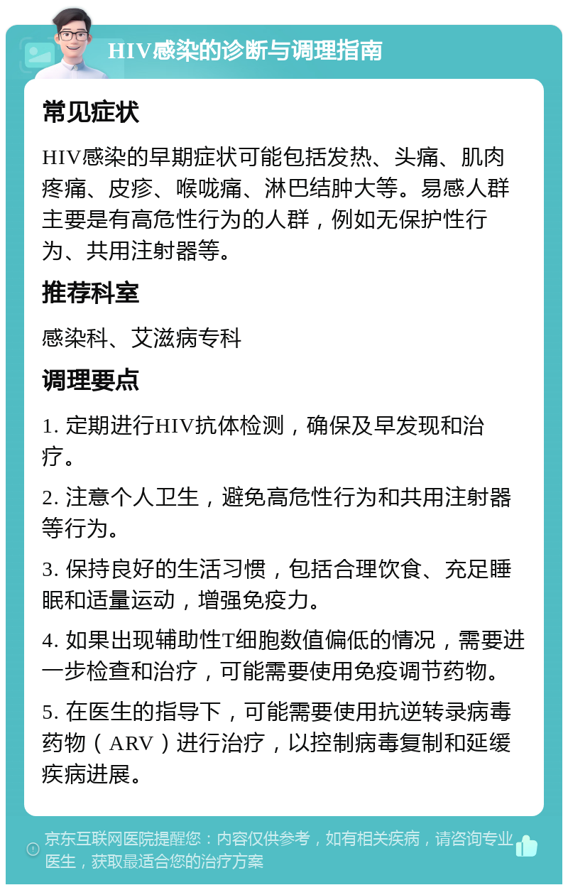 HIV感染的诊断与调理指南 常见症状 HIV感染的早期症状可能包括发热、头痛、肌肉疼痛、皮疹、喉咙痛、淋巴结肿大等。易感人群主要是有高危性行为的人群，例如无保护性行为、共用注射器等。 推荐科室 感染科、艾滋病专科 调理要点 1. 定期进行HIV抗体检测，确保及早发现和治疗。 2. 注意个人卫生，避免高危性行为和共用注射器等行为。 3. 保持良好的生活习惯，包括合理饮食、充足睡眠和适量运动，增强免疫力。 4. 如果出现辅助性T细胞数值偏低的情况，需要进一步检查和治疗，可能需要使用免疫调节药物。 5. 在医生的指导下，可能需要使用抗逆转录病毒药物（ARV）进行治疗，以控制病毒复制和延缓疾病进展。