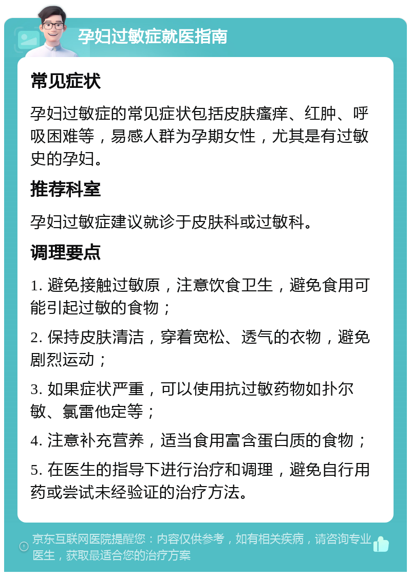 孕妇过敏症就医指南 常见症状 孕妇过敏症的常见症状包括皮肤瘙痒、红肿、呼吸困难等，易感人群为孕期女性，尤其是有过敏史的孕妇。 推荐科室 孕妇过敏症建议就诊于皮肤科或过敏科。 调理要点 1. 避免接触过敏原，注意饮食卫生，避免食用可能引起过敏的食物； 2. 保持皮肤清洁，穿着宽松、透气的衣物，避免剧烈运动； 3. 如果症状严重，可以使用抗过敏药物如扑尔敏、氯雷他定等； 4. 注意补充营养，适当食用富含蛋白质的食物； 5. 在医生的指导下进行治疗和调理，避免自行用药或尝试未经验证的治疗方法。