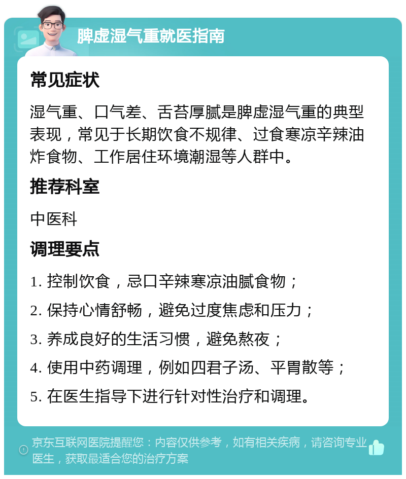 脾虚湿气重就医指南 常见症状 湿气重、口气差、舌苔厚腻是脾虚湿气重的典型表现，常见于长期饮食不规律、过食寒凉辛辣油炸食物、工作居住环境潮湿等人群中。 推荐科室 中医科 调理要点 1. 控制饮食，忌口辛辣寒凉油腻食物； 2. 保持心情舒畅，避免过度焦虑和压力； 3. 养成良好的生活习惯，避免熬夜； 4. 使用中药调理，例如四君子汤、平胃散等； 5. 在医生指导下进行针对性治疗和调理。