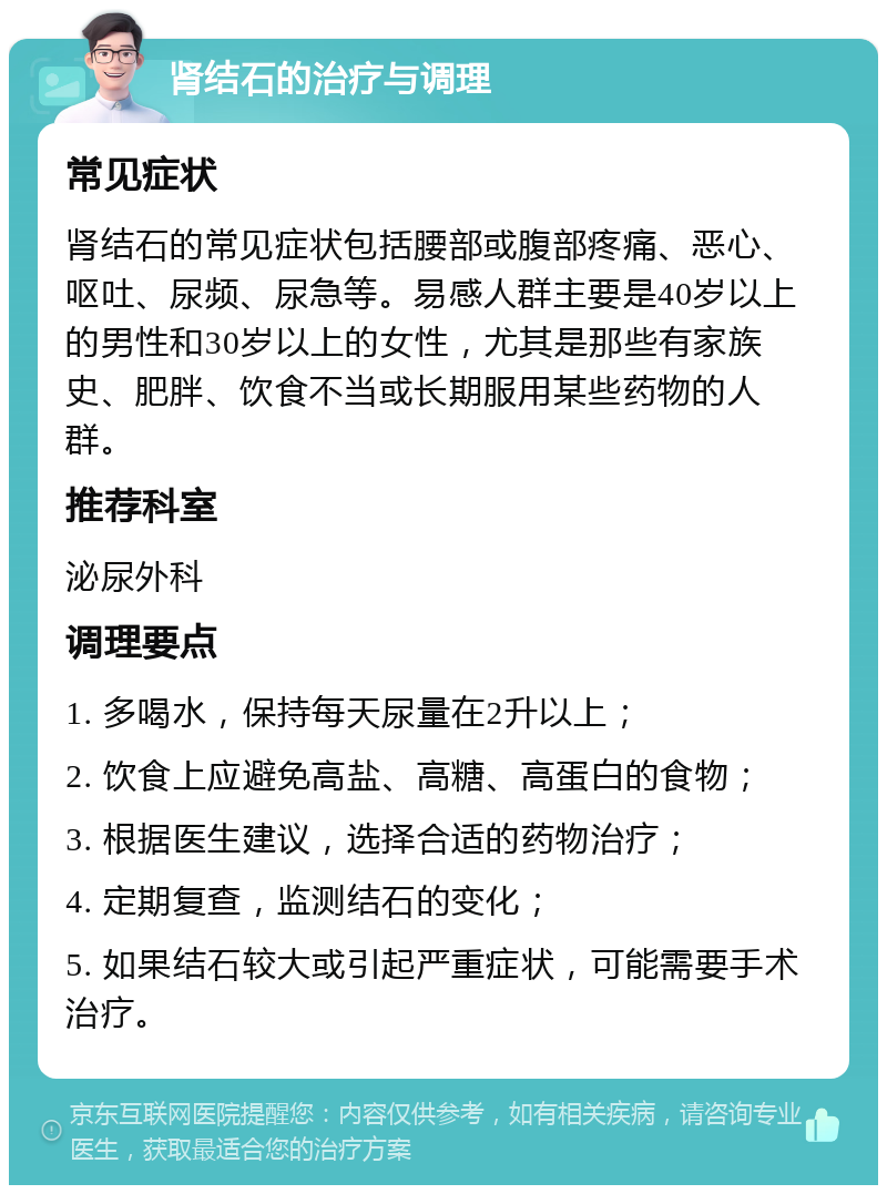 肾结石的治疗与调理 常见症状 肾结石的常见症状包括腰部或腹部疼痛、恶心、呕吐、尿频、尿急等。易感人群主要是40岁以上的男性和30岁以上的女性，尤其是那些有家族史、肥胖、饮食不当或长期服用某些药物的人群。 推荐科室 泌尿外科 调理要点 1. 多喝水，保持每天尿量在2升以上； 2. 饮食上应避免高盐、高糖、高蛋白的食物； 3. 根据医生建议，选择合适的药物治疗； 4. 定期复查，监测结石的变化； 5. 如果结石较大或引起严重症状，可能需要手术治疗。