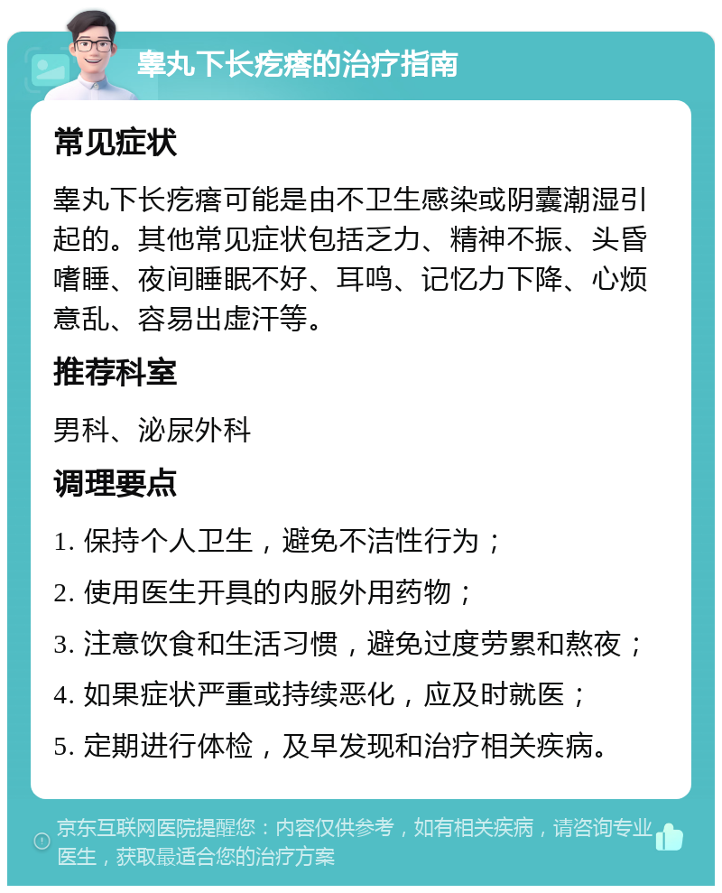 睾丸下长疙瘩的治疗指南 常见症状 睾丸下长疙瘩可能是由不卫生感染或阴囊潮湿引起的。其他常见症状包括乏力、精神不振、头昏嗜睡、夜间睡眠不好、耳鸣、记忆力下降、心烦意乱、容易出虚汗等。 推荐科室 男科、泌尿外科 调理要点 1. 保持个人卫生，避免不洁性行为； 2. 使用医生开具的内服外用药物； 3. 注意饮食和生活习惯，避免过度劳累和熬夜； 4. 如果症状严重或持续恶化，应及时就医； 5. 定期进行体检，及早发现和治疗相关疾病。