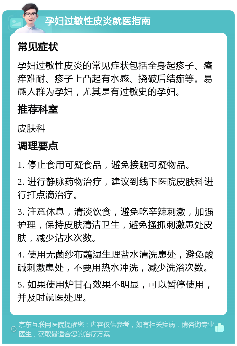 孕妇过敏性皮炎就医指南 常见症状 孕妇过敏性皮炎的常见症状包括全身起疹子、瘙痒难耐、疹子上凸起有水感、挠破后结痂等。易感人群为孕妇，尤其是有过敏史的孕妇。 推荐科室 皮肤科 调理要点 1. 停止食用可疑食品，避免接触可疑物品。 2. 进行静脉药物治疗，建议到线下医院皮肤科进行打点滴治疗。 3. 注意休息，清淡饮食，避免吃辛辣刺激，加强护理，保持皮肤清洁卫生，避免搔抓刺激患处皮肤，减少沾水次数。 4. 使用无菌纱布蘸湿生理盐水清洗患处，避免酸碱刺激患处，不要用热水冲洗，减少洗浴次数。 5. 如果使用炉甘石效果不明显，可以暂停使用，并及时就医处理。