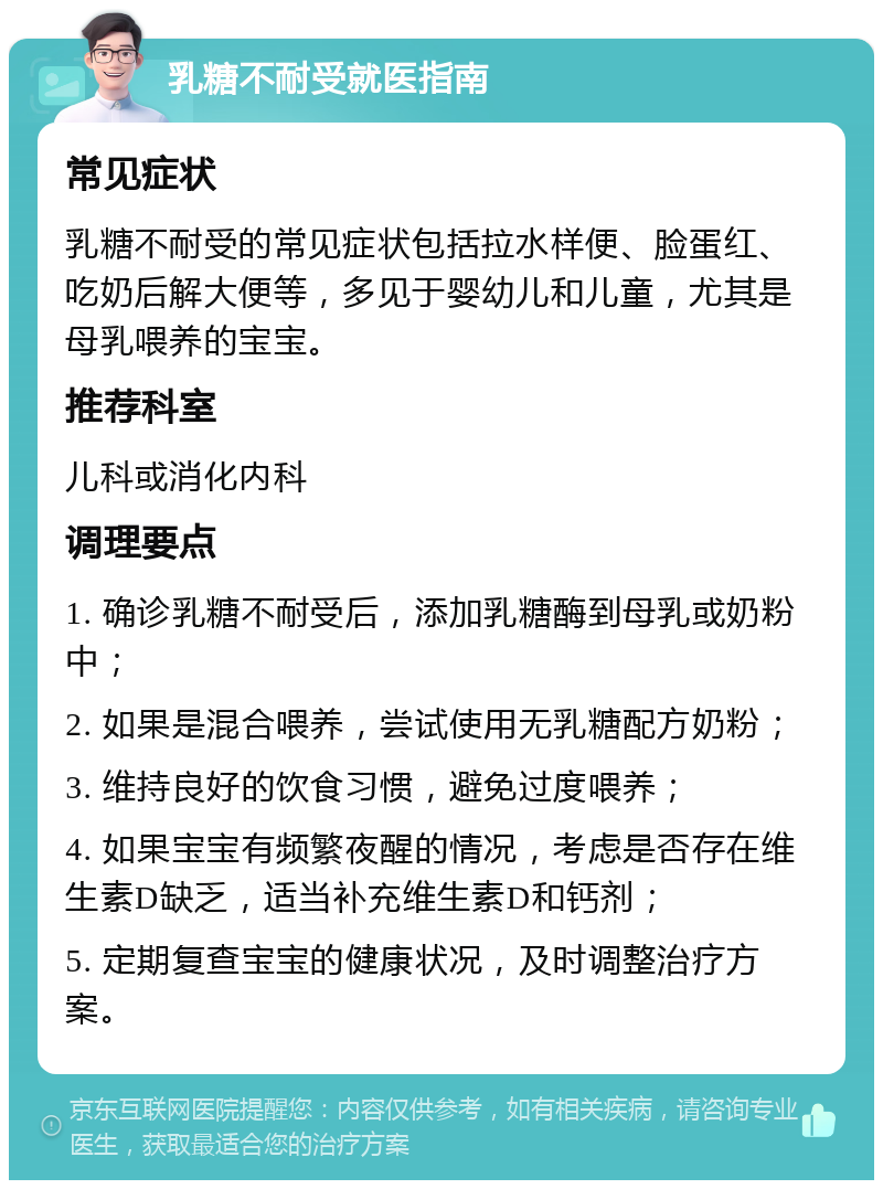 乳糖不耐受就医指南 常见症状 乳糖不耐受的常见症状包括拉水样便、脸蛋红、吃奶后解大便等，多见于婴幼儿和儿童，尤其是母乳喂养的宝宝。 推荐科室 儿科或消化内科 调理要点 1. 确诊乳糖不耐受后，添加乳糖酶到母乳或奶粉中； 2. 如果是混合喂养，尝试使用无乳糖配方奶粉； 3. 维持良好的饮食习惯，避免过度喂养； 4. 如果宝宝有频繁夜醒的情况，考虑是否存在维生素D缺乏，适当补充维生素D和钙剂； 5. 定期复查宝宝的健康状况，及时调整治疗方案。