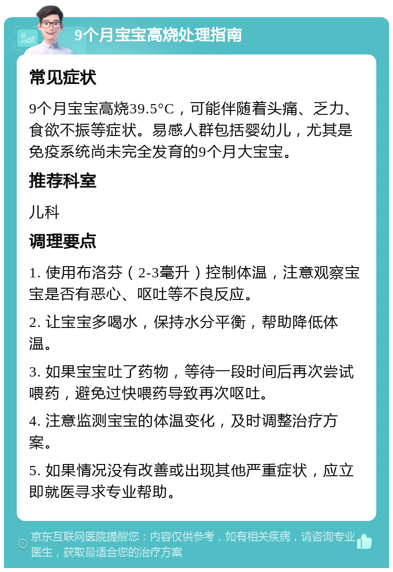 9个月宝宝高烧处理指南 常见症状 9个月宝宝高烧39.5°C，可能伴随着头痛、乏力、食欲不振等症状。易感人群包括婴幼儿，尤其是免疫系统尚未完全发育的9个月大宝宝。 推荐科室 儿科 调理要点 1. 使用布洛芬（2-3毫升）控制体温，注意观察宝宝是否有恶心、呕吐等不良反应。 2. 让宝宝多喝水，保持水分平衡，帮助降低体温。 3. 如果宝宝吐了药物，等待一段时间后再次尝试喂药，避免过快喂药导致再次呕吐。 4. 注意监测宝宝的体温变化，及时调整治疗方案。 5. 如果情况没有改善或出现其他严重症状，应立即就医寻求专业帮助。