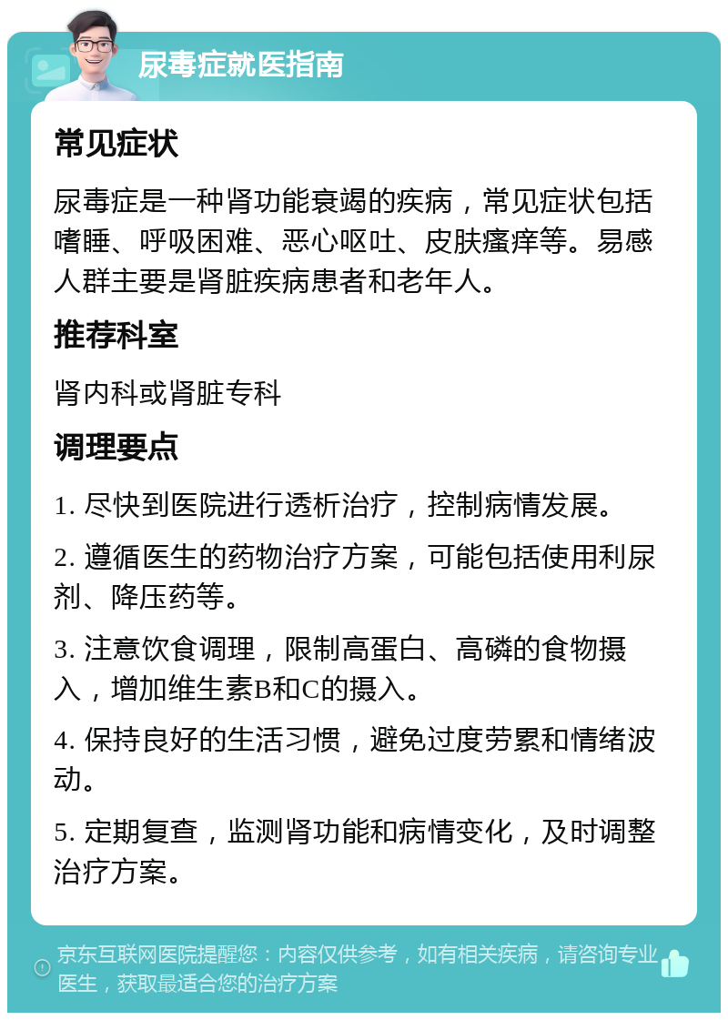 尿毒症就医指南 常见症状 尿毒症是一种肾功能衰竭的疾病，常见症状包括嗜睡、呼吸困难、恶心呕吐、皮肤瘙痒等。易感人群主要是肾脏疾病患者和老年人。 推荐科室 肾内科或肾脏专科 调理要点 1. 尽快到医院进行透析治疗，控制病情发展。 2. 遵循医生的药物治疗方案，可能包括使用利尿剂、降压药等。 3. 注意饮食调理，限制高蛋白、高磷的食物摄入，增加维生素B和C的摄入。 4. 保持良好的生活习惯，避免过度劳累和情绪波动。 5. 定期复查，监测肾功能和病情变化，及时调整治疗方案。