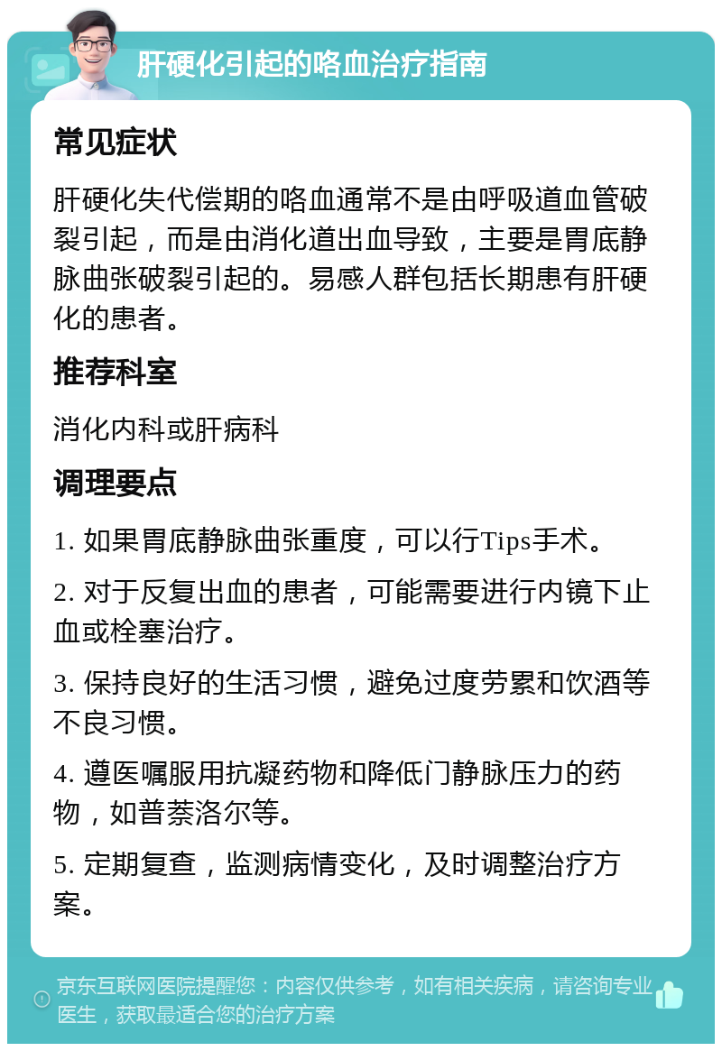 肝硬化引起的咯血治疗指南 常见症状 肝硬化失代偿期的咯血通常不是由呼吸道血管破裂引起，而是由消化道出血导致，主要是胃底静脉曲张破裂引起的。易感人群包括长期患有肝硬化的患者。 推荐科室 消化内科或肝病科 调理要点 1. 如果胃底静脉曲张重度，可以行Tips手术。 2. 对于反复出血的患者，可能需要进行内镜下止血或栓塞治疗。 3. 保持良好的生活习惯，避免过度劳累和饮酒等不良习惯。 4. 遵医嘱服用抗凝药物和降低门静脉压力的药物，如普萘洛尔等。 5. 定期复查，监测病情变化，及时调整治疗方案。