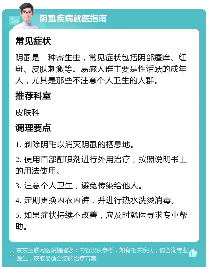 阴虱疾病就医指南 常见症状 阴虱是一种寄生虫，常见症状包括阴部瘙痒、红斑、皮肤刺激等。易感人群主要是性活跃的成年人，尤其是那些不注意个人卫生的人群。 推荐科室 皮肤科 调理要点 1. 剃除阴毛以消灭阴虱的栖息地。 2. 使用百部酊喷剂进行外用治疗，按照说明书上的用法使用。 3. 注意个人卫生，避免传染给他人。 4. 定期更换内衣内裤，并进行热水洗烫消毒。 5. 如果症状持续不改善，应及时就医寻求专业帮助。