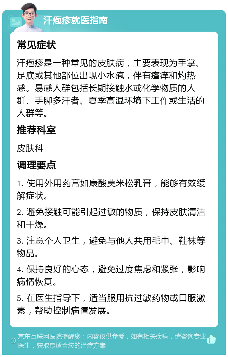 汗疱疹就医指南 常见症状 汗疱疹是一种常见的皮肤病，主要表现为手掌、足底或其他部位出现小水疱，伴有瘙痒和灼热感。易感人群包括长期接触水或化学物质的人群、手脚多汗者、夏季高温环境下工作或生活的人群等。 推荐科室 皮肤科 调理要点 1. 使用外用药膏如康酸莫米松乳膏，能够有效缓解症状。 2. 避免接触可能引起过敏的物质，保持皮肤清洁和干燥。 3. 注意个人卫生，避免与他人共用毛巾、鞋袜等物品。 4. 保持良好的心态，避免过度焦虑和紧张，影响病情恢复。 5. 在医生指导下，适当服用抗过敏药物或口服激素，帮助控制病情发展。