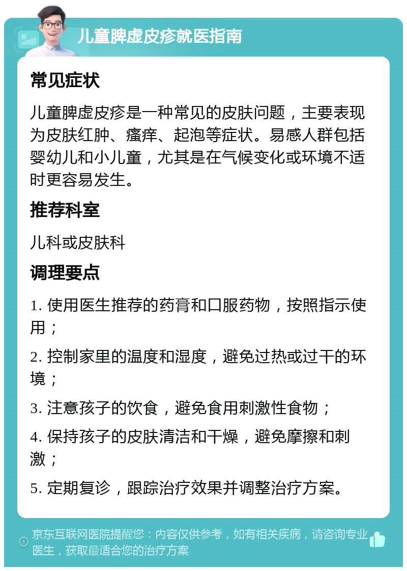 儿童脾虚皮疹就医指南 常见症状 儿童脾虚皮疹是一种常见的皮肤问题，主要表现为皮肤红肿、瘙痒、起泡等症状。易感人群包括婴幼儿和小儿童，尤其是在气候变化或环境不适时更容易发生。 推荐科室 儿科或皮肤科 调理要点 1. 使用医生推荐的药膏和口服药物，按照指示使用； 2. 控制家里的温度和湿度，避免过热或过干的环境； 3. 注意孩子的饮食，避免食用刺激性食物； 4. 保持孩子的皮肤清洁和干燥，避免摩擦和刺激； 5. 定期复诊，跟踪治疗效果并调整治疗方案。