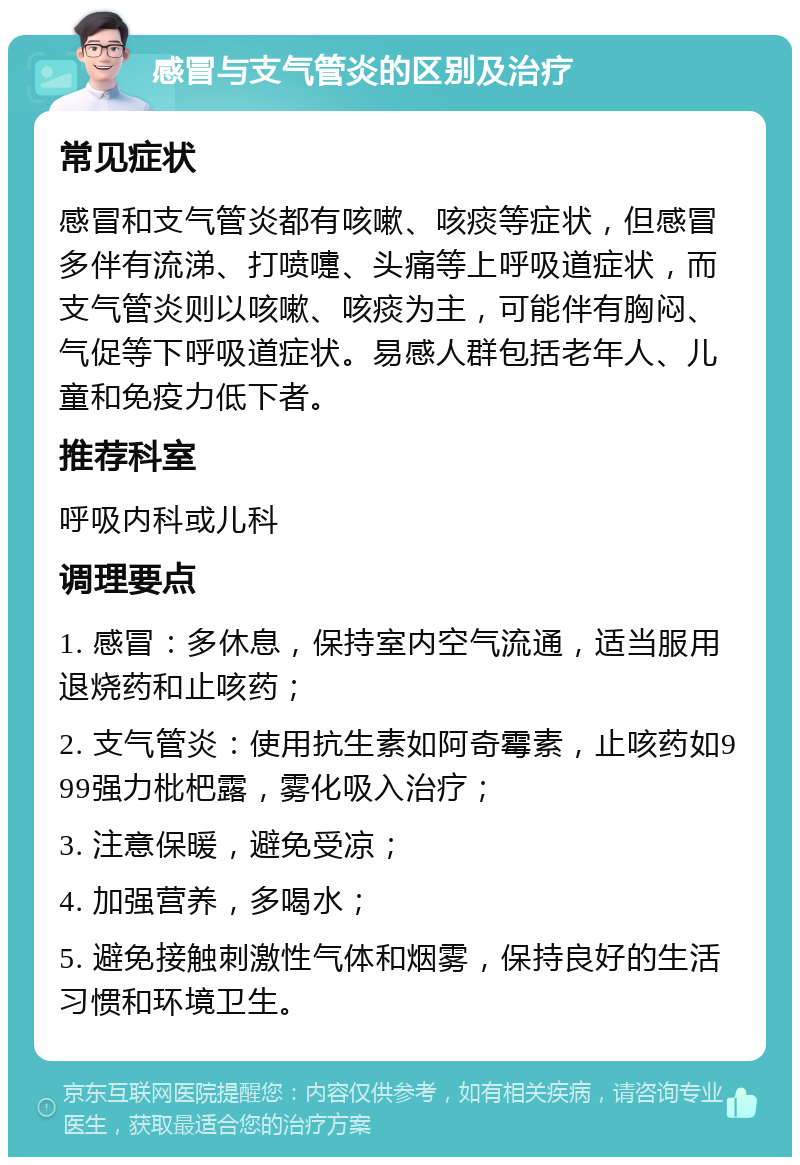 感冒与支气管炎的区别及治疗 常见症状 感冒和支气管炎都有咳嗽、咳痰等症状，但感冒多伴有流涕、打喷嚏、头痛等上呼吸道症状，而支气管炎则以咳嗽、咳痰为主，可能伴有胸闷、气促等下呼吸道症状。易感人群包括老年人、儿童和免疫力低下者。 推荐科室 呼吸内科或儿科 调理要点 1. 感冒：多休息，保持室内空气流通，适当服用退烧药和止咳药； 2. 支气管炎：使用抗生素如阿奇霉素，止咳药如999强力枇杷露，雾化吸入治疗； 3. 注意保暖，避免受凉； 4. 加强营养，多喝水； 5. 避免接触刺激性气体和烟雾，保持良好的生活习惯和环境卫生。