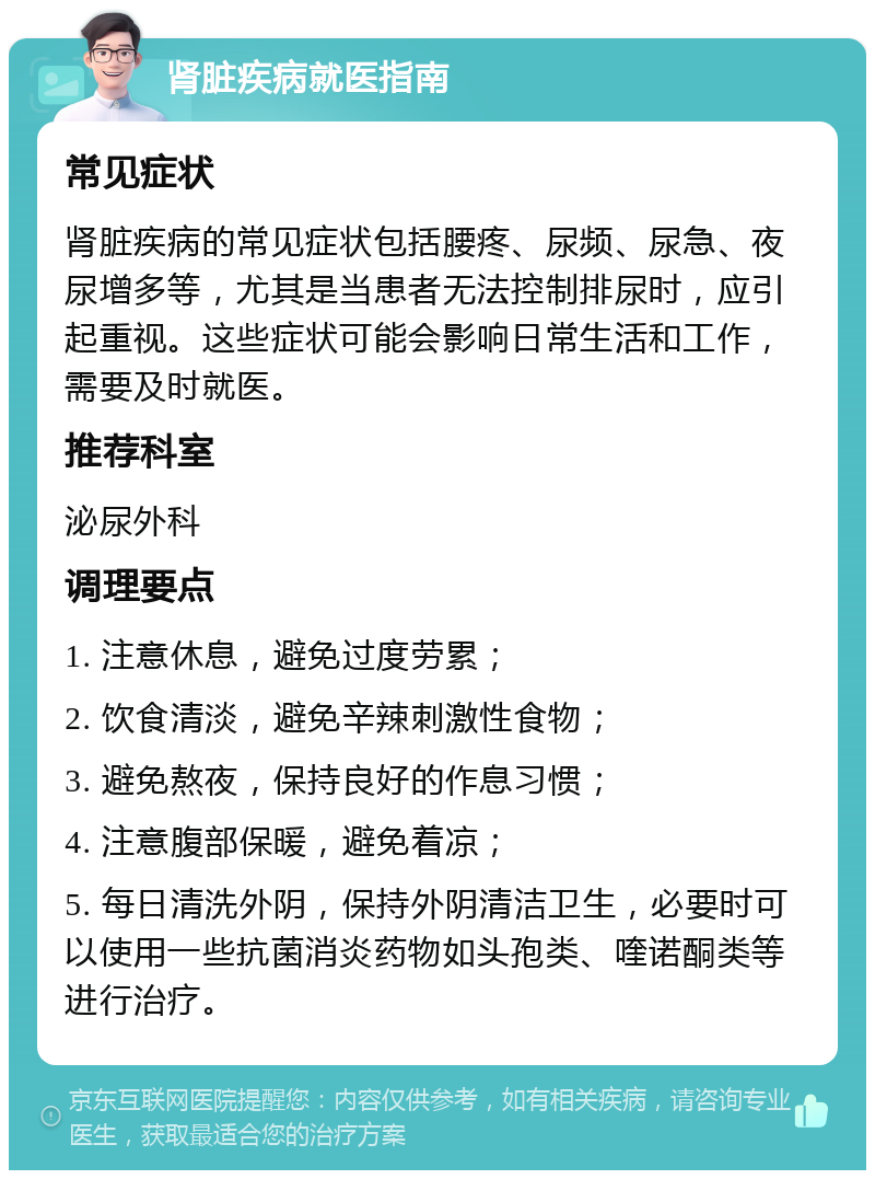 肾脏疾病就医指南 常见症状 肾脏疾病的常见症状包括腰疼、尿频、尿急、夜尿增多等，尤其是当患者无法控制排尿时，应引起重视。这些症状可能会影响日常生活和工作，需要及时就医。 推荐科室 泌尿外科 调理要点 1. 注意休息，避免过度劳累； 2. 饮食清淡，避免辛辣刺激性食物； 3. 避免熬夜，保持良好的作息习惯； 4. 注意腹部保暖，避免着凉； 5. 每日清洗外阴，保持外阴清洁卫生，必要时可以使用一些抗菌消炎药物如头孢类、喹诺酮类等进行治疗。