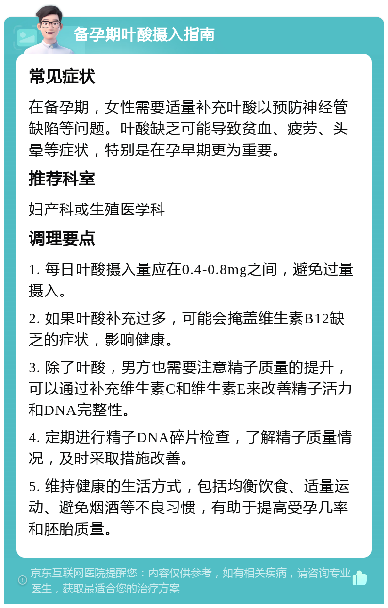 备孕期叶酸摄入指南 常见症状 在备孕期，女性需要适量补充叶酸以预防神经管缺陷等问题。叶酸缺乏可能导致贫血、疲劳、头晕等症状，特别是在孕早期更为重要。 推荐科室 妇产科或生殖医学科 调理要点 1. 每日叶酸摄入量应在0.4-0.8mg之间，避免过量摄入。 2. 如果叶酸补充过多，可能会掩盖维生素B12缺乏的症状，影响健康。 3. 除了叶酸，男方也需要注意精子质量的提升，可以通过补充维生素C和维生素E来改善精子活力和DNA完整性。 4. 定期进行精子DNA碎片检查，了解精子质量情况，及时采取措施改善。 5. 维持健康的生活方式，包括均衡饮食、适量运动、避免烟酒等不良习惯，有助于提高受孕几率和胚胎质量。